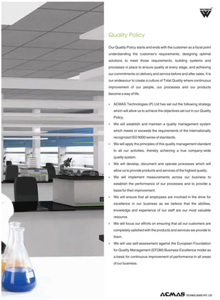 Our Quality Policy starts and ends with the customer as a focal point
understanding the customer's requirements, designing optimal
solutions to meet those requirements, building systems and
processes in place to ensure quality at every stage, and achieving
our commitments on delivery and service before and after sales. It is
our endeavour to create a culture of Total Quality where continuous
improvement of our people, our processes and our products
become a way of life.
Ÿ ACMAS Technologies (P) Ltd has set out the following strategy
which will allow us to achieve the objectives set out in our Quality
Policy.
Ÿ We will establish and maintain a quality management system
which meets or exceeds the requirements of the internationally
recognized ISO 9000 series of standards.
Ÿ We will apply the principles of this quality management standard
to all our activities, thereby achieving a true company-wide
quality system.
Ÿ We will develop, document and operate processes which will
allow us to provide products and services of the highest quality.
Ÿ We will implement measurements across our business to
establish the performance of our processes and to provide a
basis for their improvement.
Ÿ We will ensure that all employees are involved in the drive for
excellence in our business as we believe that the abilities,
knowledge and experience of our staff are our most valuable
resource.
Ÿ We will focus our efforts on ensuring that all our customers are
completely satisfied with the products and services we provide to
them.
Ÿ We will use self-assessment against the European Foundation
for Quality Management (EFQM) Business Excellence model as
a basis for continuous improvement of performance in all areas
of our business.
Quality Policy
R
TECHNOLOGIES PVT. LTD.
 