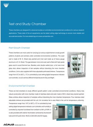 TECHNOLOGIES PVT. LTD.
R
Plant Growth Chamber
Environmental Test Chamber
Test and Study Chamber
These chambers are most useful for carrying out various experiments to study growth
patterns of plants and animals under controlled environmental conditions. The outer
wall is made of M. S. Sheet duly painted and inner wall made up of heavy gauge
aluminum or S. S. Sheet. The gap between inner and outer wall is filled with high-grade
glass wool to avoid thermal loss. Besides outer double walled door, a full view inner
glass door allows inspection of test samples without disturbing the inner chamber
conditions. Unit is also supplied with three adjustable perforated shelves. Temperature
o o o
range from 5 C to 50 C + 1 C is controlled by dual setting digital temperature indicator
cum controller, so as to set two different temperatures for Day and Night.
These chambers are designed for advanced studies at controlled environmental test conditions for various research
applications. These state of the art equipments use the latest cutting edge technology to encore most reliable and
accurate test studies. For more details log on to www.acmasindia.com.
These are test chambers to study different growth pattern under controlled environmental conditions. Heavy duty
robust construction with inner chamber made of stainless steel and outer made of M.S. sheet duly enamel painted.
Glass window allows inspection of samples without disturbing the inner chamber temperature. Four stainless steel
adjustable shelves are provided with the unit. Air circulation fan is also fitted in the unit for temperature uniformity.
o o o
Temperature range from 10 C to 60 C ±1 C is controlled by dual
setting digital temperature Indicator cum controller and humidity is
controlled by imported humidistat from ambient to 95%+3%RH. It
is also provided with exterior illumination achieved by fluorescent
tube and 0-24 cyclic timer. Work on 220-230 volts AC Supply.
 
