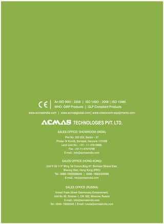 www.acmasindia.com | www.cleanroom-equipments.com| www.acmasglobal.com
SALES OFFICE (HONG KONG)
SALES OFFICE (RUSSIA)
Unit D 28 11/F Wing Tat Comm,Bidg 97, Bonham Strand East,
Sheung Wan, Hong Kong (PRC)
Tel.: 0086-13929598046 | 0086- 18922303099
E-mail.: hk@acmasindia.com
Inmed Trade Street Ozerkovsky Embankment,
Unit No 50, Straine- 1, Off- 502, Moscow, Russia
E-mail.: info@acmasindia.com
Tel.: 0049- 79592345 | Email: russia@acmasindia.com
TECHNOLOGIES PVT. LTD.
An ISO 9001 : 2208 | ISO 14001 : 2008 | ISO 13485
WHO: GMP Products | GLP Compliant Products
SALES OFFICE/ (INDIA)SHOWROOM
Plot No. 352-353, Sector – 57
Phase- IV Kundli, Sonepat, Haryana -131028
Land Line No.: +91 - 11- 47619688,
Fax: +91-11-47619788
E-mail.: info@acmasindia.com
 
