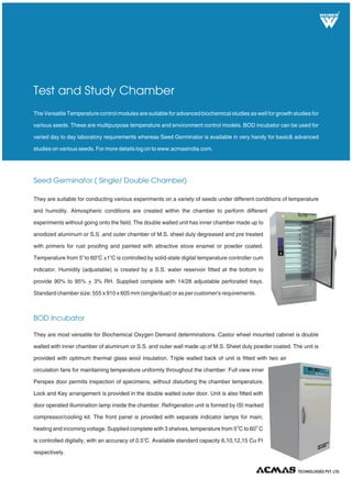 They are most versatile for Biochemical Oxygen Demand determinations. Castor wheel mounted cabinet is double
walled with inner chamber of aluminum or S.S. and outer wall made up of M.S. Sheet duly powder coated. The unit is
provided with optimum thermal glass wool insulation. Triple walled back of unit is fitted with two air
circulation fans for maintaining temperature uniformly throughout the chamber. Full view inner
Perspex door permits inspection of specimens, without disturbing the chamber temperature.
Lock and Key arrangement is provided in the double walled outer door. Unit is also fitted with
door operated illumination lamp inside the chamber. Refrigeration unit is formed by ISI marked
compressor/cooling kit. The front panel is provided with separate indicator lamps for main,
O O
heating and incoming voltage. Supplied complete with 3 shelves, temperature from 5 C to 60 C
o
is controlled digitally, with an accuracy of 0.5 C. Available standard capacity 6,10,12,15 Cu Ft
respectively.
R
TECHNOLOGIES PVT. LTD.
BOD Incubator
They are suitable for conducting various experiments on a variety of seeds under different conditions of temperature
and humidity. Atmospheric conditions are created within the chamber to perform different
experiments without going onto the field. The double walled unit has inner chamber made up to
anodized aluminum or S.S .and outer chamber of M.S. sheet duly degreased and pre treated
with primers for rust proofing and painted with attractive stove enamel or powder coated.
Temperature from 5 to 60 C ±1 C is controlled by solid-state digital temperature controller cum
indicator. Humidity (adjustable) is created by a S.S. water reservoir fitted at the bottom to
provide 90% to 95% + 3% RH. Supplied complete with 14/28 adjustable perforated trays.
Standard chamber size: 555 x 910 x 605 mm (single/dual) or as per customer's requirements.
o o o
Seed Germinator ( Single/ Double Chamber)
The Versatile Temperature control modules are suitable for advanced biochemical studies as well for growth studies for
various seeds. These are multipurpose temperature and environment control models. BOD incubator can be used for
varied day to day laboratory requirements whereas Seed Germinator is available in very handy for basic& advanced
studies on various seeds. For more details log on to www.acmasindia.com.
Test and Study Chamber
 
