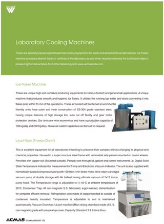 TECHNOLOGIES PVT. LTD.
R
Ice Flaker Machine
Lyophilizer (Freeze Dryer)
Laboratory Cooling Machines
These are unique high end ice flakes producing equipments for various biotech and general lab applications. A unique
machine that produces smooth and hygienic ice flakes. It utilizes the running tap water and starts converting it into
flakes (ice) within 15 min of the operations. These air cooled self contained environmental
friendly units have outer and inner construction of SS-304 grade stainless steel,
having unique features of high storage bin, auto cut off facility and gear motor
protection devices. Our units are most economical and have a production capacity of
100 kg/day and 200 Kg/Day. However custom capacities can be built on request.
These are special purpose sophisticated lab cooling equipments for basic and advanced level laboratories. Ice Flaker
machine produces desired flakes in confines of the laboratory as and when required,whereas the Lypholizer helps in
preserving the vital samples.For further details log on to www.acmasindia.com
This is excellent equipment for all laboratories intending to preserve their samples without changing its physical and
chemical properties. Housed in a super structure steel frame with removable side panels mounted on castor wheels.
Provided with copper coil (Bounded outside), Perspex see through lid, gasket and control instruments i.e. Digital Solid
State Temperature Indicator for measurement of Temp and Electronic Vacuum Indicator. The unit is also supplied with
hermetically sealed compressor along with 100 liters / min direct motor drive rotary vane type
vacuum pump of double storage with Air ballast having ultimate vacuum of 1x10 torron
pump head. The Temperature range is adjustable to (-) 40°C
Condenser Trap: All non-magnetic S.S. fabricated, argon welded, dished bottom
for complete effluent removal. Refrigeration coils made of copper bonded to outside of
condenser heavily insulated. Temperature is adjustable to and is maintained
automatically. Vacuum Drum has 12 port manifold (Main drying chamber) made of S. S.
non magnetic grade with prespex top cover. Capacity: Standard:3 & 5 liters /Hour.
at ambient temperature of
20°C.
 