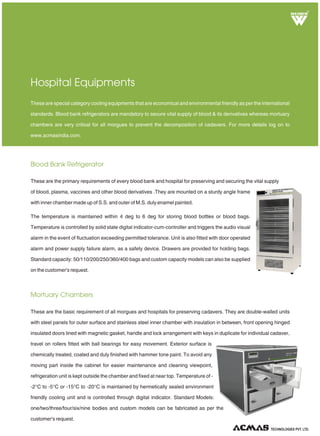 Blood Bank Refrigerator
Mortuary Chambers
Hospital Equipments
These are the primary requirements of every blood bank and hospital for preserving and securing the vital supply
of blood, plasma, vaccines and other blood derivatives .They are mounted on a sturdy angle frame
with inner chamber made up of S.S. and outer of M.S. duly enamel painted.
The temperature is maintained within 4 deg to 6 deg for storing blood bottles or blood bags.
Temperature is controlled by solid state and triggers the audio visual
alarm in the event of fluctuation exceeding permitted tolerance. Unit is also fitted with door operated
alarm and power supply failure alarm, as a safety device. Drawers are provided for holding bags.
Standard capacity: 50/110/200/250/360/400 bags and custom capacity models can also be supplied
on the customer's request.
digital indicator-cum-controller
These are special category cooling equipments that are economical and environmental friendly as per the international
standards. Blood bank refrigerators are mandatory to secure vital supply of blood & its derivatives whereas mortuary
chambers are very critical for all morgues to prevent the decomposition of cadavers. For more details log on to
www.acmasindia.com.
These are the basic requirement of all morgues and hospitals for preserving cadavers. They are double-walled units
with steel panels for outer surface and stainless steel inner chamber with insulation in between, front opening hinged
insulated doors lined with magnetic gasket, handle and lock arrangement with keys in duplicate for individual cadaver,
travel on rollers fitted with ball bearings for easy movement. Exterior surface is
chemically treated, coated and duly finished with hammer tone paint. To avoid any
moving part inside the cabinet for easier maintenance and cleaning viewpoint,
refrigeration unit is kept outside the chamber and fixed at near top. Temperature of -
-2°C to -5°C or -15°C to -20°C is maintained by hermetically sealed environment
friendly cooling unit and is controlled through digital indicator. Standard Models:
one/two/three/four/six/nine bodies and custom models can be fabricated as per the
customer's request.
R
TECHNOLOGIES PVT. LTD.
 