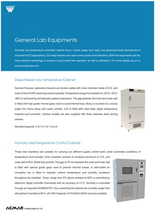 TECHNOLOGIES PVT. LTD.
R
Deep Freezer Low Temperature Cabinet
Humidity and Temperature Control Cabinet
General Lab Equipments
General Purpose Laboratory freezers are double walled with inner chamber made of S.S. and
o o
outer of thick PCRC sheet duly enamel painted. Temperature range from ambient to -20 C
o
is achieved by hermetically sealed compressor. The gap between the inner and outer wall
is filled with high grade mineral glass wool to avoid thermal loss. Body is mounted on a sturdy
angle iron frame along with castor wheels. Unit is fitted with solid state digital temperature
indicator-cum-controller. Vertical models are also supplied with three stainless steel storing
shelves.
Standard capacity: 4 / 6 /1 0 / 12 / 15 cu ft.
/ -40 C/
-86 C
Humidity and temperature controlled cabinet have a varied usage from basic and advanced study laboratories to
industrial R & D applications. Our deep freezers are used in every basic level laboratory. Both the equipments use the
most advance technology to ensure a long trouble free operation as well as efficiency. For more details log on to
www.acmasindia.com.
These test chambers are suitable for carrying out different quality control tests under controlled conditions of
temperature and humidity. Inner chamber consists of anodized aluminum or S.S. and
outer wall of M.S. Sheet duly painted. The gap of 75 mm between the outer and inner wall
is filled with special grade glass wool to prevent thermal losses. A self-cooled air
circulation fan is fitted to maintain uniform temperature and humidity conditions
o o
throughout the chamber. Temp. range from 5 C above ambient to 60 C is controlled by
o
electronic digital controller thermostat with an accuracy of ±1 C. Humidity is controlled
through an imported HUMIDISTAT, thus controlling the desired set humidity range from
atmospheric humidity to 95 % ±3% RH. Capacity 147 ltr/235 ltr/335 ltr are also available.
 