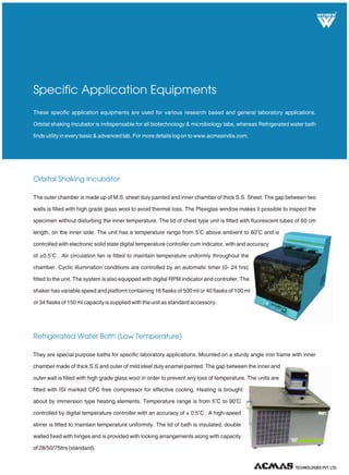 TECHNOLOGIES PVT. LTD.
R
Oven Universal (Memmert Type)
Incubator Shaker
Laboratory Heating Equipments
These are general purpose heating equipments, a must for every laboratory and research labs. They are sturdy double
walled units with outer chamber made of M.S. sheet pre treated with primers and rust proofing
painted with attractive stove enamel or powder coated whereas inner chamber made up
of anodized aluminum or S.S. sheet. The gap between inner and outer chamber is filled
with high-grade glass wool to avoid thermal losses. Beaded heating elements made of
kanthal A1 wire are placed in ribs, at bottom and sides. Inner chamber is provided with
ribs for adjusting perforated shelves to convenient height. Temperature is further
controlled by electronic digital controller/hydraulic thermostat from 5°C above ambient
to 250°C ± 1°C. Air ventilators are also provided on the sides of the unit.
Capacity(Standard): 28/45/95/125/224/252/336 ltrs.
Hot air oven is a must for every laboratory, used for dry heating and drying application. Incubators are must for all
bacteriological applications. Both these equipments are manufactured as per latest international quality norms to
ensure long trouble free service as well as to economize the power consumption. For more details log on to
www.acmasindia.com.
Our incubator shakers are double walled convection heated and cooled units. Outer body of our incubator shakers are
constructed out of thick PCRC sheet duly pre-treated with primers and rust proofing and
painted with long lasting stove enamel or elegantly powder coated. The inner chamber
is made of heavy gauge stainless steel sheet of SS-304 grade. The gap between the
walls is filled high grade mineral glass wool, which ensures maximum thermal efficiency
in our incubator shakers. The unit is provided with two doors , the inner door is made of
thick plexi glass/float glass, to view the specimens without disturbing the temperature of
the chamber. This door is provided with magnetic door closer. The outer door is made of
mild steel sheet lined with stainless steel from inside.
 