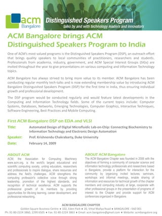ACM Bangalore brings ACM
  Distinguished Speakers Program to India
  One of ACM’s most valued programs is the Distinguished Speakers Program (DSP), an outreach effort
  that brings quality speakers to local communities of practitioners, researchers and students.
  Professionals from academia, industry, government, and ACM Special Interest Groups (SIGs) are
  invited throughout the year to give presentations on various computing and Information Technology
  topics.

  ACM Bangalore has always strived to bring more value to its member. ACM Bangalore has been
  conducting regular monthly tech-talks and is now extending membership value by introducing ACM
  Bangalore Distinguished Speakers Program (DSP) for the first time in India, thus ensuring individual
  growth and professional development.
  The DSP program would be conducted regularly and would feature latest developments in the
  Computing and Information Technology fields. Some of the current topics include: Computer
  Systems, Databases, Networks, Emerging Technologies, Computer Graphics, Interactive Techniques,
  Software Engineering, Best Practices and Mobile Computing.

  First ACM Bangalore DSP on EDA and VLSI
  Title:             Automated Design of Digital Microfluidic Lab-on-Chip: Connecting Biochemistry to
                     Information Technology and Electronic Design Automation
  Speaker:           Prof. Krishnendu Chakrabarty, Duke University
  Date:              February 14, 2009


                                                                  ABOUT ACM Bangalore
  ABOUT ACM
                                                                  The ACM Bangalore Chapter was founded in 2006 with the
  ACM, the Association for Computing Machinery
                                                                  objectives of forming a community of computer science and
  www.acm.org, is the world's largest educational and
                                                                  information technology professionals and researchers based
  scientific computing society, uniting educators, researchers
                                                                  in Bangalore, provide a platform for interaction for the
  and professionals to inspire dialogue, share resources and
                                                                  community by organizing invited lectures, seminars,
  address the field's challenges. ACM strengthens the
                                                                  workshops and informal meetings, enable sharing of
  computing profession's collective voice through strong
                                                                  information and resources for technical growth of the chapter
  leadership, promotion of the highest standards, and
                                                                  members and computing industry at large, cooperate with
  recognition of technical excellence. ACM supports the
                                                                  other professional groups in the presentation of programs of
  professional growth of its members by providing
                                                                  interest to the Chapter and provide support for ACM
  opportunities for life-long learning, career development, and
                                                                  conferences organized in Bangalore.
  professional networking.

                                                 ACM BANGALORE CHAPTER
            Golden Square Business Centre  102, Eden Park  20, Vittal Mallya Road  BANGALORE –560 001
Ph: 91-80-2224 3860, 2299 6505  Fax: 91-80-2224 3863  Email: acm.bangalore@gmail.com  Website: acmbangalore.org
 