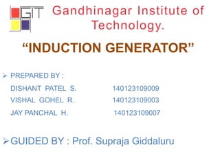 “INDUCTION GENERATOR”
 PREPARED BY :
DISHANT PATEL S. 140123109009
VISHAL GOHEL R. 140123109003
JAY PANCHAL H. 140123109007
GUIDED BY : Prof. Supraja Giddaluru
 