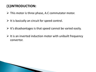 (1)INTRODUCTION:
 This motor is three phase, A.C commutator motor.
 It is basically an circuit for speed control.
 It’s disadvantages is that speed cannot be varied easily.
 It is an inverted induction motor with unibuilt frequency
convertor.
 