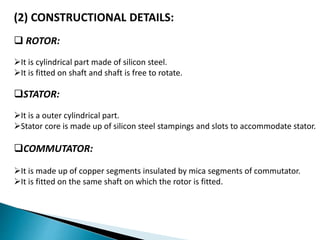 (2) CONSTRUCTIONAL DETAILS:
 ROTOR:
It is cylindrical part made of silicon steel.
It is fitted on shaft and shaft is free to rotate.
STATOR:
It is a outer cylindrical part.
Stator core is made up of silicon steel stampings and slots to accommodate stator.
COMMUTATOR:
It is made up of copper segments insulated by mica segments of commutator.
It is fitted on the same shaft on which the rotor is fitted.
 