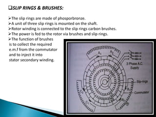SLIP RINGS & BRUSHES:
The slip rings are made of phosporbronze.
A unit of three slip rings is mounted on the shaft.
Rotor winding is connected to the slip rings carbon brushes.
The power is fed to the rotor via brushes and slip rings.
The function of brushes
is to collect the required
e.m.f from the commutator
and to inject it into
stator secondary winding.
 