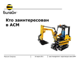 Кто заинтересован в АСМ 16 марта 2011 case management–  недостающее звено  BPM Максим Смирнов 