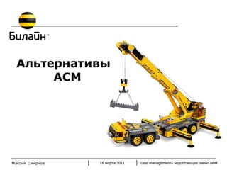 Альтернативы АСМ 16 марта 2011 case management–  недостающее звено  BPM Максим Смирнов 