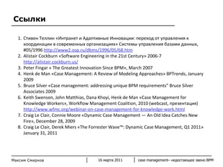 Ссылки C тивен Теллин «Интранет и Адаптивные Инновации: переход от управления к координации в современных организациях» Системы управления базами данных, #05/1996  http://www2.osp.ru/dbms/1996/05/68.htm Alistair Cockburn «Software Engineering in the 21st Century» 2006-7  http://alistair.cockburn.us/ Peter Fingar « The Greatest Innovation Since BPM», March 2007  Henk de Man «Case Management: A Review of Modeling Approaches» BPTrends, January 2009 Bruce Silver «Case management: addressing unique BPM requirements” Bruce Silver Associates 2009 Keith Swenson, John Matthias, Dana Khoyi, Henk de Man «Case Management for Knowledge Workers», Workflow Management Coalition, 2010 (webcast,  презентация )  http://www.wfmc.org/webinar-on-case-management-for-knowledge-work.html Craig Le Clair, Connie Moore «Dynamic Case Management — An Old Idea Catches New Fire», December 28, 2009  Craig Le Clair, Derek Miers «The Forrester Wave™: Dynamic Case Management, Q1 2011» January 31, 2011 16 марта 2011 case management–  недостающее звено  BPM Максим Смирнов 