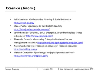 Ссылки (блоги) Keith Swenson «Collaborative Planning & Social Business»  http://social-biz.org/ Max J. Pucher «Welcome to the Real (IT) World!»  http://isismjpucher.wordpress.com/ Sandy Kemsley “Column 2 BPM, Enterprise 2.0 and technology trends in business”  http://www.column2.com/ Alexander Samarin «Improving Enterprise Business Process Management Systems»  http://improving-bpm-systems.blogspot.com/ Анатолий Белайчук «Главное не результат, главное процесс»  http://mainthing.ru/ru/ Максим Смирнов «Архитектура информационных систем»  http://mxsmirnov.wordpress.com/   16 марта 2011 case management–  недостающее звено  BPM Максим Смирнов 