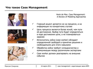 Что такое  Case Management Максим Смирнов Главный акцент делается не на процессе, а на информации по конкретному случаю Цель процесса является более ясной, чем пути её достижения. Выбор пути будет определяться в ходе достижения цели, а не планироваться заранее Исполнитель кейса  (case worker)  обладает определенной свободой в принятии решения и необходимыми для этого навыками Обработка кейса требует сотрудничества и коммуникации между различными экспертами Case worker  должен реагировать на внешние события  Henk de Man .  Case Management:  A Review of Modeling Approaches 16 марта 2011 case management–  недостающее звено  BPM 