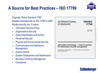 A Source for Best Practices – ISO 17799

  Originally “British Standard 7799”
  Adopted internationally as ISO 17799 in 2000
  Divides security into 10 areas:
   Information Security Policy




                                                 Schlumberger Public
   Organizational Security
   Asset Classification and Control
   Personnel Security
   Physical and Environmental Security
   Communication and Operations
      Management
   Access Control
   System Development and Maintenance
   Business Continuity Management
   Compliance
 