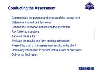 Conducting the Assessment

 Communicate the purpose and process of the assessment
 Determine who will be interviewed
 Conduct the interviews and collect documentation




                                                                 Schlumberger Public
 Ask follow-up questions
 Tabulate the results
 Evaluate the results and form an initial conclusion
 Present the draft of the assessment results to the client
 Obtain any information to correct factual errors or omissions
 Deliver the final report
 