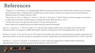 freegoogleslidestemplates.com
References
1
Keppel, K. G., and Pearcy, J. N. Healthy people 2000: An assessment based on the health status indicators for the United
States and each state. US Department of Health and Human Services, Centers for Disease Control and Prevention,
National Center for Health Statistics, 2000
2
Mizumoto, A., Ihira, H., Makino, K., Saitoh, S., Ohnishi, H., & Furuna, T. (2015). Physical activity changes in the winter
in older persons living in northern Japan: a prospective study. BMC geriatrics, 15(1), 1.
3
ACSM Information on High Intensity Interval Training. Retrieved from
https://www.acsm.org/docs/brochures/high-intensity-interval-training.pdf
Lucas Martins de Souza, Irem Gokce Yildirim, Anya Kolesnichenko, Taiwoo Park
Feltz, D. L., Forlenza, S. T., Winn, B., & Kerr, N. L. (2014). Cyber buddy is better than no buddy: A test of the Köhler
Motivation Effect in exergames. GAMES FOR HEALTH: Research, Development, and Clinical Applications, 3(2), 98-105.
McGloin, R., Farrar, K. M., and Krcmar, M. The impact of controller naturalness on spatial presence, gamer enjoyment, and
perceived realism in a tennis simulation video game. Presence: Teleoperators and Virtual Environments 20, 4 (2011), 309-324.
Quindry, J. C., Yount, D., O'bryant, H., & Rudisill, M. E. (2011). Exercise engagement is differentially motivated by
age-dependent factors. American journal of health behavior, 35(3), 334-345.
 