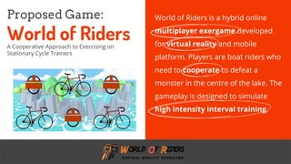 freegoogleslidestemplates.com
World of Riders is a hybrid online
multiplayer exergame developed
for virtual reality and mobile
platform. Players are boat riders who
need to cooperate to defeat a
monster in the centre of the lake. The
gameplay is designed to simulate
high intensity interval training.
Proposed Game:
World of RidersA Cooperative Approach to Exercising on
Stationary Cycle Trainers
 