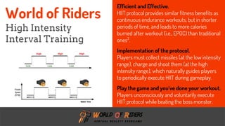 freegoogleslidestemplates.com
Efficient and Effective.
HIIT protocol provides similar fitness benefits as
continuous endurance workouts, but in shorter
periods of time, and leads to more calories
burned after workout (i.e., EPOC) than traditional
ones3
.
Implementation of the protocol.
Players must collect missiles (at the low intensity
range), charge and shoot them (at the high
intensity range), which naturally guides players
to periodically execute HIIT during gameplay.
Play the game and you’ve done your workout.
Players unconsciously and voluntarily execute
HIIT protocol while beating the boss monster.
World of Riders
High Intensity
Interval Training
 
