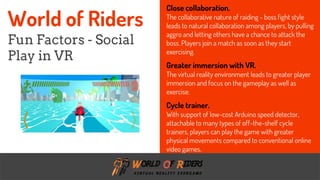freegoogleslidestemplates.com
Close collaboration.
The collaborative nature of raiding - boss fight style
leads to natural collaboration among players, by pulling
aggro and letting others have a chance to attack the
boss. Players join a match as soon as they start
exercising.
Greater immersion with VR.
The virtual reality environment leads to greater player
immersion and focus on the gameplay as well as
exercise.
Cycle trainer.
With support of low-cost Arduino speed detector,
attachable to many types of off-the-shelf cycle
trainers, players can play the game with greater
physical movements compared to conventional online
video games.
World of Riders
Fun Factors - Social
Play in VR
 