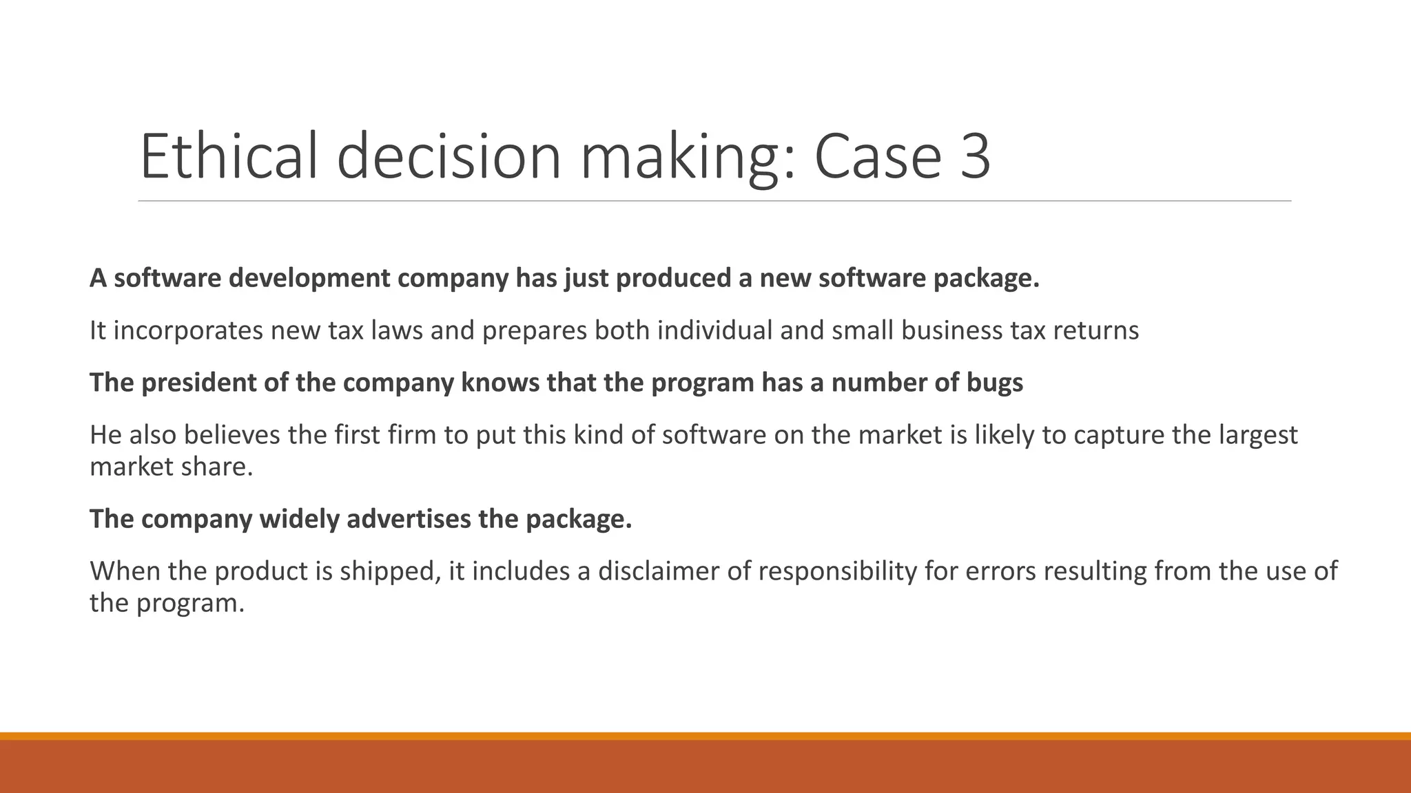 Ethical decision making: Case 3
A software development company has just produced a new software package.
It incorporates new tax laws and prepares both individual and small business tax returns
The president of the company knows that the program has a number of bugs
He also believes the first firm to put this kind of software on the market is likely to capture the largest
market share.
The company widely advertises the package.
When the product is shipped, it includes a disclaimer of responsibility for errors resulting from the use of
the program.
 