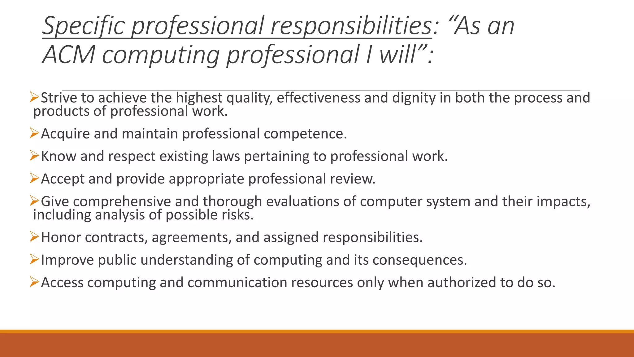 Specific professional responsibilities: “As an
ACM computing professional I will”:
Strive to achieve the highest quality, effectiveness and dignity in both the process and
products of professional work.
Acquire and maintain professional competence.
Know and respect existing laws pertaining to professional work.
Accept and provide appropriate professional review.
Give comprehensive and thorough evaluations of computer system and their impacts,
including analysis of possible risks.
Honor contracts, agreements, and assigned responsibilities.
Improve public understanding of computing and its consequences.
Access computing and communication resources only when authorized to do so.
 