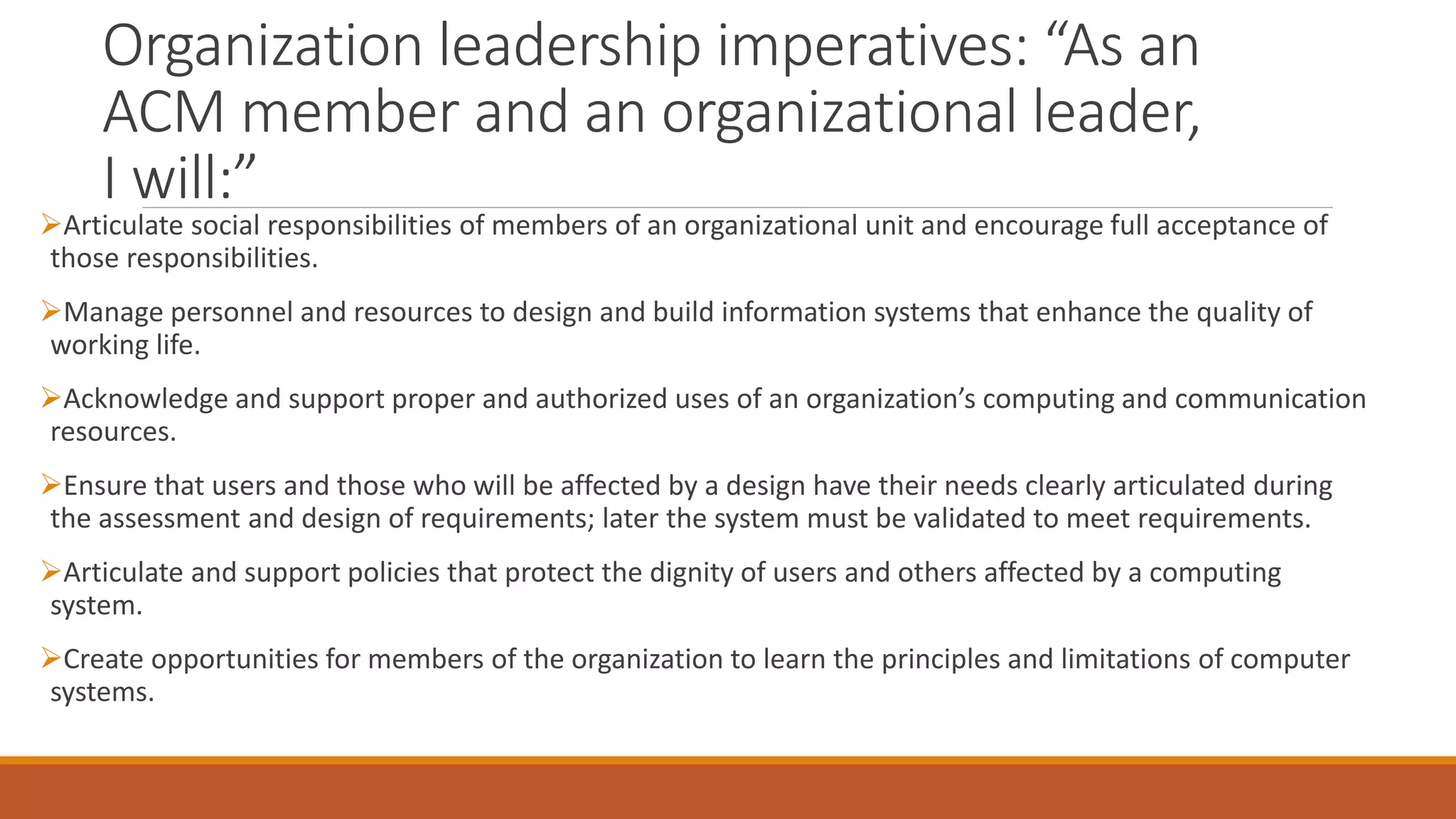 Organization leadership imperatives: “As an
ACM member and an organizational leader,
I will:”
Articulate social responsibilities of members of an organizational unit and encourage full acceptance of
those responsibilities.
Manage personnel and resources to design and build information systems that enhance the quality of
working life.
Acknowledge and support proper and authorized uses of an organization’s computing and communication
resources.
Ensure that users and those who will be affected by a design have their needs clearly articulated during
the assessment and design of requirements; later the system must be validated to meet requirements.
Articulate and support policies that protect the dignity of users and others affected by a computing
system.
Create opportunities for members of the organization to learn the principles and limitations of computer
systems.
 