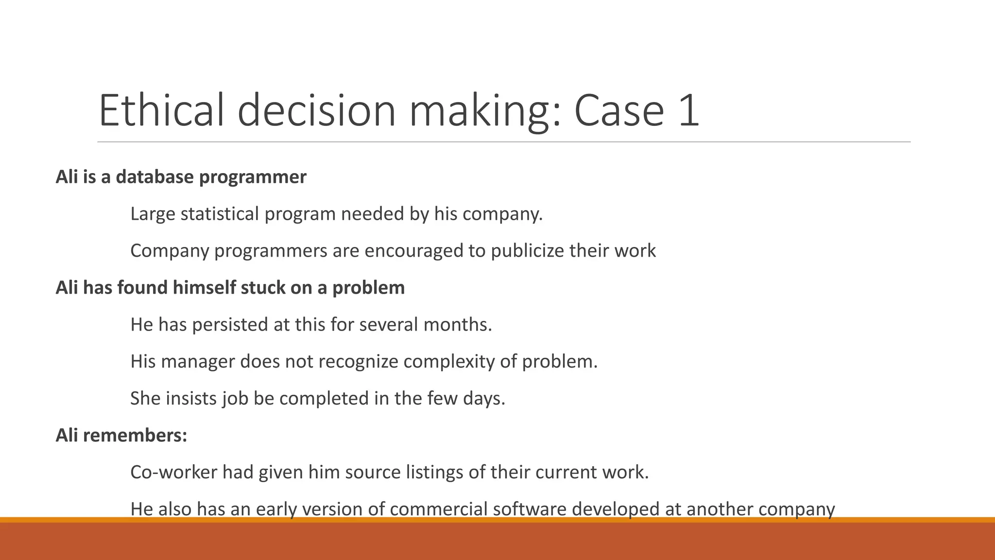 Ethical decision making: Case 1
Ali is a database programmer
Large statistical program needed by his company.
Company programmers are encouraged to publicize their work
Ali has found himself stuck on a problem
He has persisted at this for several months.
His manager does not recognize complexity of problem.
She insists job be completed in the few days.
Ali remembers:
Co-worker had given him source listings of their current work.
He also has an early version of commercial software developed at another company
 