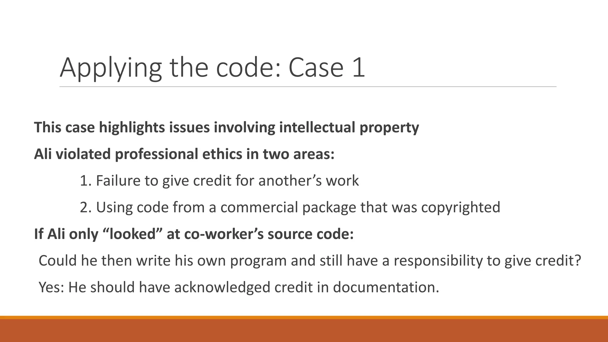 Applying the code: Case 1
This case highlights issues involving intellectual property
Ali violated professional ethics in two areas:
1. Failure to give credit for another’s work
2. Using code from a commercial package that was copyrighted
If Ali only “looked” at co-worker’s source code:
Could he then write his own program and still have a responsibility to give credit?
Yes: He should have acknowledged credit in documentation.
 