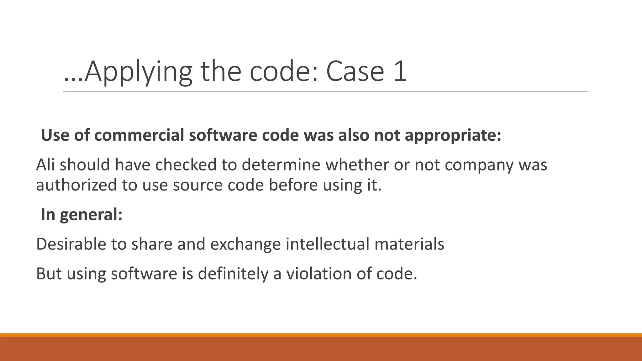 …Applying the code: Case 1
Use of commercial software code was also not appropriate:
Ali should have checked to determine whether or not company was
authorized to use source code before using it.
In general:
Desirable to share and exchange intellectual materials
But using software is definitely a violation of code.
 