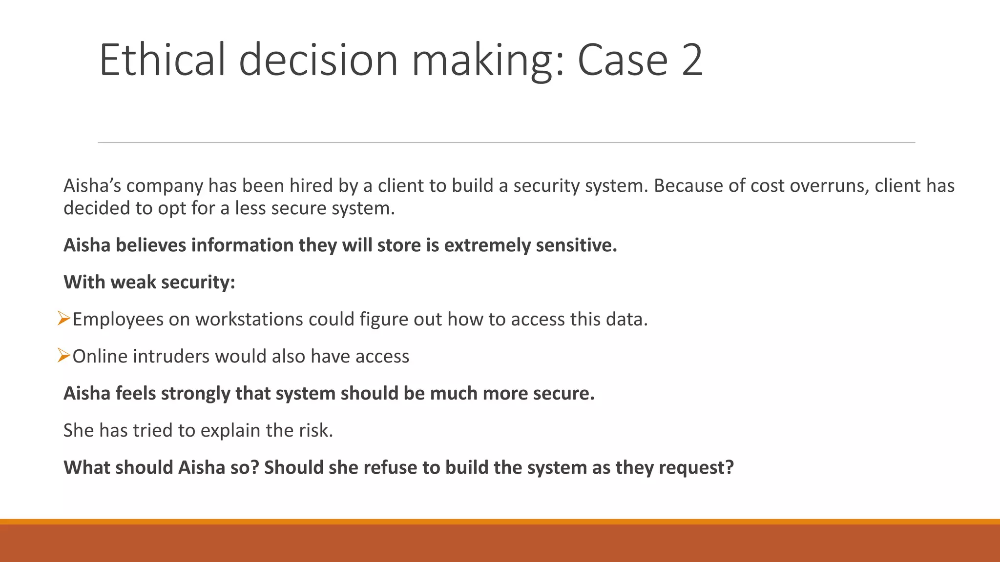 Ethical decision making: Case 2
Aisha’s company has been hired by a client to build a security system. Because of cost overruns, client has
decided to opt for a less secure system.
Aisha believes information they will store is extremely sensitive.
With weak security:
Employees on workstations could figure out how to access this data.
Online intruders would also have access
Aisha feels strongly that system should be much more secure.
She has tried to explain the risk.
What should Aisha so? Should she refuse to build the system as they request?
 