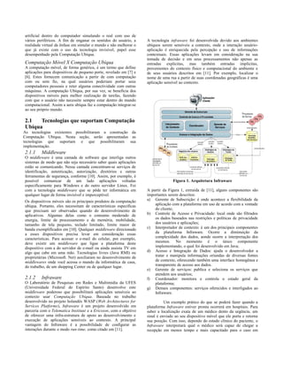 artificial dentro do computador simulando o real com uso de
vários periféricos. A fim de enganar os sentidos do usuário, a
realidade virtual da ênfase em simular o mundo e não melhorar o
que já existe com o uso da tecnologia invisível, papel esse
desempenhado pela Computação Ubíqua.
Computação Móvel X Computação Ubíqua
A computação móvel, de forma genérica, é um termo que define
aplicações para dispositivos de pequeno porte, revelado em [7] e
[6]. Estes fornecem comunicação a partir de com computação
com ou sem fio, na qual usuários poderiam portar seus
computadores pessoais e reter alguma conectividade com outras
máquinas. A computação Ubíqua, por sua vez, se beneficia dos
dispositivos móveis para melhor realização de tarefas, fazendo
com que o usuário não necessite sempre estar dentro do mundo
computacional. Assim a aera ubíqua faz a computação integrar-se
ao seu próprio mundo.
2.1 Tecnologias que suportam Computação
Ubíqua
As tecnologias existentes possibilitaram a construção da
Computação Ubíqua. Nesta seção, serão apresentadas as
tecnologias que suportam e que possibilitaram sua
implementação.
2.1.1 Middleware
O middleware é uma camada de software que interliga outros
sistemas de modo que não seja necessário saber quais aplicações
estão se comunicando. Nessa camada concentram-se serviços de
identificação, autenticação, autorização, diretórios e outras
ferramentas de segurança, conforme [10]. Assim, por exemplo, é
possível comunicar de um lado aplicações voltadas
especificamente para Windows e do outro servidor Linux. Foi
com a tecnologia middleware que se pôde ter informática em
qualquer lugar de forma invisível e imperceptível.
Os dispositivos móveis são os principais produtos da computação
ubíqua. Portanto, eles necessitam de características específicas
que precisam ser observadas quando do desenvolvimento de
aplicativos. Algumas delas como o consumo moderado de
energia, limite de processamento e de memória, mobilidade,
tamanho de tela pequeno, teclado limitado, limite maior de
banda exemplificados em [10]. Qualquer middleware direcionado
a esses dispositivos precisa levar em consideração essas
características. Para acessar o e-mail do celular, por exemplo,
deve existir um middleware que ligue a plataforma deste
dispositivo com a do servidor de e-mail ou ainda assista TV em
algo que cabe em uma mão. Tecnologias livres (Java RMI) ou
proprietárias (Microsoft. Net) auxiliaram no desenvolvimento de
middlewares onde você acessa o mundo da informática de casa,
do trabalho, de um shopping Center ou de qualquer lugar.
2.1.2 Infraware
O Laboratório de Pesquisas em Redes e Multimídia da UFES
(Universidade Federal do Espírito Santo) desenvolve este
middleware poderoso que possibilitará aplicações sensíveis ao
contexto usar Computação Ubíqua. Baseada no trabalho
desenvolvido no projeto holandês WASP (Web Architectures for
Services Platforms), Infraware é um projeto desenvolvido em
parceria com o Telematica Instituut e a Ericsson, com o objetivo
de oferecer uma infra-estrutura de apoio ao desenvolvimento e
execução de aplicações sensíveis ao contexto. A principal
vantagem do Infraware é a possibilidade de configurar as
interações durante o modo run-time, como citado em [11].
A tecnologia infraware foi desenvolvida devido aos ambientes
ubíquos serem sensíveis a contexto, onde a interação usuário-
aplicação é enriquecida pela percepção e uso de informações
contextuais. Essas aplicações levam em consideração na sua
tomada de decisão e em seus processamentos não apenas as
entradas explícitas, mas também entradas implícitas,
provenientes do contexto físico e computacional do ambiente e
de seus usuários descritos em [11]. Por exemplo, localizar o
nome de uma rua a partir de suas coordenadas geográficas é uma
aplicação sensível ao contexto.
Figura 1. Arquitetura Infraware
A partir da Figura 1, extraída de [11], alguns componentes são
importantes serem descritos:
a) Gerente de Subscrição: é onde acontece a flexibilidade da
aplicação com a plataforma em uso de acordo com a vontade
do cliente;
b) Controle de Acesso e Privacidade: local onde são filtrados
os dados baseados nas restrições e políticas de privacidade
dos usuários e aplicações;
c) Interpretador de contexto: é um dos principais componentes
da plataforma Infraware. Ocorre a diminuição da
complexidade dos dados, aonde ocorre a interpretação dos
mesmos. No momento é o único componente
implementando, o qual foi desenvolvido em Java;
d) Acesso e Integração de Dados: ajuda o desenvolvedor a
tratar e manipula informações oriundas de diversas fontes
de contexto, oferecendo também uma interface homogênea e
transparente de acesso aos dados.
e) Gerente de serviços: publica e seleciona os serviços que
atendem aos usuários;
f) Coordenador: monitora e controla o estado geral da
plataforma;
g) Demais componentes: serviços oferecidos e interligados ao
Infraware.
Um exemplo prático do que se poderá fazer quando a
plataforma Infraware estiver pronta ocorrerá em hospitais. Para
saber a localização exata de um médico dento da urgência, um
sinal é enviado ao seu dispositivo móvel que ele porta e retorna
sua posição. Com isso, dependo do estado clínico do paciente, o
Infraware interpretará qual o médico será capaz de chegar a
recepção em menos tempo e mais capacitado para o caso em
 
