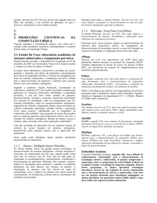 questão, descrito em [10]. Ou seja, haverá uma ligação entre um
PDA, por exemplo, e um servidor de aplicação, no qual o
Infraware interpretará e fará a melhor escolha.
1.
2.
3. PRODUÇÕES CIENTÍFICAS DA
COMPUTAÃO UBÍQUA
Visando aumentar o entendimento prático, essa seção traz o
enfoque sobre produções científicas contemporâneas e projetos
futuros sobre a Computação Ubíqua.
3.1 Estudo De Caso: laboratório acadêmico de
sistemas embarcados e computação pervasiva
Projeto bastante inovador, o laboratório foi inaugurado em 07 de
dezembro de 2005 na Universidade Federal de Campina Grande
e, à época, era único do gênero no Brasil.
O intuito desse laboratório é desenvolver atividades de ensino,
pesquisa e extensão com alunos de graduação e pós-graduação
dos Cursos de Engenharia Elétrica e Ciência da Computação nas
áreas de sistemas embarcados e computação pervasiva voltado
para o desenvolvimento de hardware e software para sistemas
móveis, tais como celulares inteligentes.
Segundo o professor Ângelo Perkusich, Coordenador do
Laboratório, conforme [27], este focaliza atividades voltadas para
aplicações de “sistemas embarcados, mobilidade e computação
pervasiva, e tem por base temas centrais de pesquisa,
desenvolvimento, inovação e extensão, fortemente relacionados
aos conceitos de mobilidade, redes de computadores sem fio,
sistemas distribuídos, redes de sensores/atuadores inteligentes,
engenharia de software, computação ubíqua, desenvolvimento de
software embarcado, automação, métodos formais e aplicações
livres (open source)”, significando que os integrantes do
Laboratório irão trabalhar “com pesquisas de ponta direcionadas
para as empresas parceiras para dispositivos móveis sem fios, a
exemplo de celulares inteligentes, dotados de câmera, acesso à
internet, rádio, televisão, entre outras aplicações multimídia".
Uma das novidades do laboratório foi um moderno sistema de
controle de acesso baseado em celulares inteligentes,
desenvolvido pelos próprios alunos com a supervisão dos
professores.
Nesta seção serão abordados alguns projetos atualmente
desenvolvidos no Laboratório:
2.1.3 iSensor - Intelligent Sensor Networks
Na última década, houve um grande avanço tecnológico no
desenvolvimento de sensores inteligentes, circuitos integrados e
protocolos de comunicação sem fio, que, quando juntos criam
uma rede de sensores sem fio. Esse tipo de rede pode ser
empregado no acompanhamento, monitoramento, coordenação e
processamento de aplicações diferentes. Por exemplo, sensores
podem ser interligados para monitorar e controlar as condições
ambientais em uma floresta, dos oceanos ou planeta. A
interligação de sensores sem fios através de redes de
comunicação, com o objetivo de realizar uma maior tarefa de
sensoriamento, irá revolucionar a forma como as informações são
coletadas e processadas.
Baseado nessa idéia, o projeto iSensor, descrito em [13], tem
como objetivo a pesquisa e o desenvolvimento na área de redes
de sensores inteligentes aplicada à indústria.
2.1.4 PerComp - EveryTime, EveryWhere
O projeto Percomp, descrito em [14], tem como objetivo o
desenvolvimento de métodos, ferramentas e aplicações para
ambientes de computação pervasiva.
PerComp inclui vários projetos ligados ao desenvolvimento de
software para dispositivos móveis, de competência em
desenvolvimento de tecnologias móveis e cursos de formação no
contexto de embutidos e computação móvel entre eles estão:
ePhone
Descrito em [15], visa desenvolver um VoIP client para
plataforma Maemo baseada no protocolo de transporte DCCP.
Também implementa no kernel do Linux um projeto CCID-4
IETF, um mecanismo de controle de congestionamento para
transmitir pequenos pacotes.
ESbox
Este projeto, conforme [16], tem como objetivo a construção de
uma ferramenta para o desenvolvimento de aplicações
embarcadas, denominada ESbox. A ferramenta é resultado da
integração da plataforma Eclipse e do ambiente Scratchbox.
ESbox é um plug-in que permite aos programadores desenvolver
aplicações para a plataforma maemo sobre Scratchbox Apophis.
Suporta as linguagens de programação C/C++ e Python. Maemo
4.x SDKs serão compatíveis.
Synchro
Este projeto, descrito em [17], tem como objetivo proporcionar
uma maneira para sincronizar PIM e dados multimídias entre
Maemo e ambos os telefones móveis e os PCs.
MoMPt
MoMPt, segundo [18] é um conjunto de ferramentas (incluindo
aplicações GUI) para o acesso e controle de servidores HTPCs
a partir de dispositivos baseados em maemo.
PluThon
PluThon, conforme [19], é um plug-in do Eclipse que fornece
suporte para o desenvolvimento de aplicações Python para
maemo. PluThon não exige Scratchbox. Desenvolve e depura
aplicações diretamente em um dispositivo maemo, acelerando o
tempo de desenvolvimento.
Embedded Academy
O projeto Embedded Academy, segundo [28], visa a difusão de
conhecimentos relacionados com o desenvolvimento de
tecnologias móveis e embarcadas. O projeto compreende a
cooperação entre os programas da Universidade Federal de
Campina Grande e tecnologia de empresas coligadas. Dentro
destes programas, os alunos aprendem tecnologias
inovadoras através de um conjunto de cursos relacionados
com o desenvolvimento de móveis e embarcados. Com base
em um projeto orientado para abordagem pedagógica, os
alunos aprendem um panorama teórico sólido aliado a uma
forte ênfase nos aspectos práticos industriais.
 