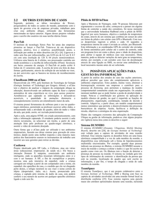 2.2 OUTROS ESTUDOS DE CASOS
Seguindo, portanto, as idéias inovadoras de Weiser,
pesquisadores de todos os cantos do mundo, juntamente com o
apoio do governo e/ou de empresas privadas, trabalham para
criar esse ambiente ubíquo, utilizando das ferramentas
mencionadas no tópico anterior. Alguns desses projetos voltados
para o auxilio dos usuários em suas tarefas diárias foram:
ParcTab
O instituto de tecnologia Xérox Parc foi umas das empresas
pioneiras ao lançar o ParcTab. Tratava-se de um dispositivo
pequeno, atrativo, leve e simétrico, possibilitando assim, a
utilização por ambas as mãos descritos em [4] e [6]. Ligava-se a
redes sem fios por infravermelho, seu LCD era de 6.2 cm X 4.5
cm com uma resolução de 128 X 64 pixels monocromáticos.
Utilizava uma bateria de 4 células, seu processador continha um
modo econômico e a escolha do infravermelho (85nm) favoreceu
um baixo consumo de energia. O ParcTab só podia exibir 8
linhas de 21 caracteres cada. A escrita de texto era feita de duas
formas: graficamente, através da exibição de um teclado no visor,
ou por unistrokes que se baseava na técnica de reconhecimento
de escrita.
ClassRoom 2000 ou eClass
Desenvolvido em 1995, pelo Instituto de Tecnologia da Geórgia
(Geórgia Institute of Techology) por Gregory Abowd, o eClass
tem o objetivo de analisar o impacto da computação ubíqua na
educação, desenvolvendo um ambiente capaz de fazer a captura
automática de uma experiência ao vivo, para acesso posterior.
Acreditava-se que captando as informações e deixando-as
acessíveis, a quantidade de anotações diminuiria e
conseqüentemente existiria um entendimento maior da aula.
O sistema possui ferramentas de software para o uso no quadro-
negro eletrônico, permitindo ao professor escrever sobre slides, e
armazenando toda a atividade do quadro, além do áudio e vídeo
da aula, que pode, assim, ser recriada posteriormente.
Após a aula, uma página HTML era criada automaticamente, com
toda a informação capturada. O estudante poderia assistir à aula
inteira novamente, ou selecionar um trecho, a partir de uma
anotação feita pelo professor no quadro-negro eletrônico, e
assistir o vídeo do momento desejado.
Outra forma que o eClass pode ser utilizado é nos ambientes
empresariais, fazendo uso desse sistema para gravação de curso
técnico, dando assim uma melhor resposta e uma maneira mais
prática dos funcionários usarem os instrumentos de trabalho sem
recorrer aos seus gerentes para retirar as dúvidas.
Cooltown
Projeto idealizado pela HP Labs, o Colltown, atua em várias
áreas (educacional, empresarial, de saúde etc.). Ele busca a
interação Homem X máquina, construindo um ambiente
inteligente, onde os aparelhos trocariam informações entre si e
com o ser humano. A HP, a fim de exemplificar o projeto,
mostrou uma aula interativa de espanhol, onde a criança
carregará um relógio a partir de um computador com o nome, em
espanhol, dos aparelhos da casa, e a medida que ela vai chegando
perto destes, o relógio mostrará no seu visor o nome correto do
objeto (despertador, rádio, etc.). Assim, pronunciado pela
criança, e captado pelo sistema de áudio da casa, esta poderá
conferir o seu número de acertos em qualquer aparelho eletrônico
ligado a rede sem fio.
Pílula de RFID luThon
Após a Maratona de Nijmegen, onde 70 pessoas faleceram por
esgotamento e excesso de calor, começou-se a pensar em alguma
forma de controlar a saúde dos corredores, foi nesse momento
que a universidade holandesa Radboud criou a pílula de RFID.
Ingerível por seres humanos, objetiva a medição da temperatura
do corpo, através de um sistema que combina um sensor de calor
em forma de pílula e um celular com GPS e Bluetooth. Com isso,
os desportistas ingerem a pílula e cada 10 segundos a
temperatura interna do corpo é enviada ao celular, por Bluetooth.
Esta informação e as coordenadas GPS do corredor são enviadas
de forma automática pelo celular até o centro de controle, onde
um programa leva em conta a altura, peso e idade do desportista,
para alertar à equipe de médicos caso seja necessário. Desta
maneira, pode-se detectar variações de meio grau na temperatura,
alertar, por exemplo, a um corredor com risco de desidratação
através de uma ligação ou SMS, ou enviar uma ambulância ao
local necessário mesmo antes de ser solicitada.
3. POSSÍVEIS APLICAÇÕES PARA
GESTÃO DA INFORMAÇÃO
A partir da análise dos estudos de caso das seções anteriores,
pôde-se perceber que estes são completamente aplicáveis a
ambientes empresariais. Estes podem, muitas vezes, diminuir a
hierarquização existente nas empresas e contribuir para o
processo de flattening, pois permitem a mudança do modelo
comportamental comumente usada nas organizações. Os estudos
mostram também que se pode limitar a perda de produtividade e
tempo. Nota-se a contribuição aos gestores na aplicação do
modelo clássico de gestão, no qual é requerido as funções de
planejamento, organização, coordenação, tomada de decisão e
controle. Adquiri-se, a partir disso, um modelo comportamental
menos sistemático que permite o desenvolvimento dos processos
burocráticos da empresa. Assim, facilita-se a definição da
missão, objetivos e estratégias de uma organização.
Diante das vantagens existentes das aplicações da Computação
Ubíqua na gestão de informação, podem-se citar alguns projetos
em vigência nessa área como os descritos a seguir:
Sistema DUMMBO
O sistema DUMMBO (Dynamic, Ubiquitous, Mobile Meeting
Board), descrito em [24], do Georgia Institute of Technology
está voltado para a captura de atividades de uma reunião
informal. Esse sistema registra os desenhos feitos em uma lousa
eletrônica compartilhada e a voz de cada membro da reunião, e
disponibiliza essa informação sob a forma de hiperdocumentos
multimídia sincronizados. Por exemplo, quando duas pessoas
indicam sua presença no iButton, o sistema DUMMBO assume o
início da reunião e começa a coletar o áudio e o que foi escrito no
quadro como visto em. Os iButtons tem a função de detectar a
presença de pessoas na reunião. O sistema na verdade gera três
tipos de informações de contexto: a identificação da pessoa que
está na reunião, localização do quadro que será escrito às
informações, e por fim, o tempo de chegada e saída de cada
membro da reunião.
TeamSpace
O sistema TeamSpace, que é um projeto colaborativo entre o
Georgia Institute of Technology, IBM e Boeing com foco na
captura de atividades envolvidas em uma reunião formal local ou
distribuída conforme [25]. Esse sistema registra uma parcela
maior dos artefatos apresentados durante uma reunião, incluindo
 