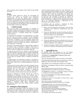 slides, anotações, itens de agenda, vídeo e áudio de cada membro
da reunião.
iRoom
O projeto iRoom (Interactive Room) da Universidade de
Stanford que focaliza as interações com dispositivos
computacionais, tais como PCs, laptops, PDAs e superfícies
eletrônicas, em um espaço de trabalho conectado a uma rede sem
fio, como conceituado em [26]. Um de seus principais desafios
envolve o suporte à movimentação de dados e de controle entre
esses vários dispositivos de interação de forma transparente, para
não interromper o processo de colaboração.
4. CONCLUSÃO
Mais que um campo de excentricidade, os resultados da
Computação Ubíqua são perfeitamente aplicáveis ao mundo real.
Buscando a mudança do paradigma de interfaces acessíveis para
interfaces invisíveis, a sociedade caminha para a integração
humano-máquina.
O computador está tornando-se um eletrodoméstico, um objeto
que não exige dos usuários o domínio de uma linguagem,
técnicas ou conhecimentos em informática, enfim, um acessório
do dia-a-dia. A tendência é que essa integração aumente mais
ainda, graças ao desenvolvimento de interfaces e hardwares que
entenderão o contexto do desejo dos usuários, interpretando, e
não “traduzindo”, os comandos.
Porém por ser um projeto audacioso, exige evolução e pesquisas
em diversas áreas de hardware e software. Além disso, é
necessário que haja algum tipo de trabalho em conjunto para
facilitar a tarefa de integração que tais projetos implicam.
Os requisitos dos frameworks e middleware desenvolvidos não
estão bem definidos, até porque uma das maiores dificuldades,
quando se fala em computação ubíqua, é definir um limite. Até
onde é possível inserir a computação no cotidiano das pessoas?
Até que ponto irá conseguir reduzir a exigência da atenção do
usuário?
O amadurecimento dos subsistemas permitirá a construção de
aplicações melhores quanto à criação de aplicações utilizadas em
larga escala. Trata-se de um desenvolvimento que ocorre em
paralelo.
Ainda que muitos avanços tenham ocorrido recentemente, parece
ainda faltar um longo caminho até que a computação ubíqua seja
totalmente viável em larga escala e se aproxime do que foi
idealizado por seus visionários. Interfaces e dispositivos
melhores, mais discretos, mais leves, menores, mais baratos,
mais econômicos e menos intrusivos precisam ser construídos.
Portanto, as tendências de mercado mostram que a onda da
computação de mainframe está nos seus estertores, que a
computação pessoal também já passou de seu pico máximo.
Agora isto está iniciando um ramo descendente, ao passo que a
computação ubíqua está ainda no ramo ascendente, tendendo a
uma exponencial que nos projeta para o desenvolvimento de
artefatos e aplicações ainda sequer imaginados pelos
pesquisadores, quanto mais pelos simples usuários conforme
descrito em [21].
4.1 Vantagens e Desvantagens
As vantagens da Computação Ubíqua são inúmeras, pois seus
dispositivos são criados afim de que se possa facilitar a vida de
seus usuários de todo o mundo através de ambientes inteligentes.
Estes interagem para a resolução de tarefas sem a exigência do
usuário de forma presencial através da “Calm Technology”, ou
seja, a integração de forma tranqüila e insensível. Todavia, ainda
existem desvantagens nessa era de inovação. A complexidade do
manuseio, onde a partir da automatização das tarefas pelo
computador, torna-se mais difícil para o usuário o entendimento
de tudo que está ocorrendo. O processo de realizar de
determinadas tarefas e a expansibilidade, justificado pelas várias
partes de hardwares e softwares, que os dispositivos precisarão
para a sua construção, dificultam o conhecimento de sua
procedência como justificado em [27].
As limitações para que aconteça o surgimento de forma
igualitária da Computação Ubíqua e Pervasiva são:
a) Menor custo dos dispositivos operacionais, visto que serão
necessários vários dispositivos computacionais para uma
mesma pessoa;
b) Formas de Diminuição do consumo de energia por parte dos
dispositivos para que não seja necessário a todo momento a
troca de sua bateria ou seu carregamento;
c) Uma maior largura de banda já que todos os dispositivos
estarão interligados;
d) Sistema de segurança de forma embarcada com técnicas de
criptografia para a proteção contra acessos não autorizados,
roubos de conteúdos ou ate vandalismo.
e) Sistemas de proteção a dados privados conseguidos através
de sensores e tráfego de informações pessoais das empresas
5. REFERÊNCIAS
[1] WEISER, Mark, The Computer for the 21st Century,
Scientific American Ubicomp Paper after Sci Am editing,1991
[2] PORTELLA, Cristiano R R, Computação Ubíqua como
construir interfaces invisíveis
http://bsi.cneccapivari.br/?q=node/41 acessado em 10/10/2008
[3] Experimental World-Wide Web Server running do Centro de
Pesquisa de Palo Alto em Palo Alto, Califórnia, 1990
http://sandbox.xerox.com/ubicomp/ acessado em 12/10/2008
[4]TANGO, A Computação Ubíqua de cada um ,retirado do blog
Meiobit, 2008
http://meiobit.pop.com.br/meio-bit/wireless-e-redes/a-
computacao-pervasiva-de-cada-um acessado em 13/10/2008
[5] DOMINGUES, Fabiano L., Computação Ubíqua de Fabiano
L., retirado do site Guia do Hardware, 2008
http://www.guiadohardware.net/artigos/computacao-ubiqua/
acessado em 13/10/2008
[6] Blog dos alunos da Universidade de Évora sobre o tema
Computação Ubíqua
http://neei.uevora.pt/~jay/cubi/index.php?
menu=future&submenu=projects acessado em 13/10/2008
[7] KILEMAN,José M. at all, Sistemas de Informação
Distribuídos/Computação Ubíqua nos Sistemas de Informação
Distribuídos retirado de Wikipédia
http://pt.wikibooks.org/wiki/Sistemas_de_Informa
%C3%A7%C3%A3o_Distribu%C3%ADdos/Computa
%C3%A7%C3%A3o_Ub
%C3%ADqua_nos_Sistemas_de_Informa
 