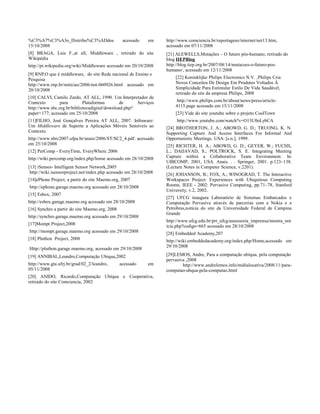 %C3%A7%C3%A3o_Distribu%C3%ADdos acessado em
15/10/2008
[8] BRAGA, Luis F.,at all, Middleware , retirado do site
Wikipédia
http://pt.wikipedia.org/wiki/Middleware acessado em 20/10/2008
[9] RNP,O que é middleware, do site Rede nacional de Ensino e
Pesquisa
http://www.rnp.br/noticias/2006/not-060926.html acessado em
20/10/2008
[10] CALVI, Camilo Zardo, AT ALL, 1990. Um Interpretador de
Contexto para Plataformas de Serviços
http://www.sbc.org.br/bibliotecadigital/download.php?
paper=177; acessado em 25/10/2008
[11]FILHO, José Gonçalves Pereira AT ALL, 2007. Infraware:
Um Middleware de Suporte a Aplicações Móveis Sensíveis ao
Contexto.
http://www.sbrc2007.ufpa.br/anais/2006/ST/SC2_4.pdf. acessado
em 25/10/2008
[12] PerComp - EveryTime, EveryWhere, 2006
http://wiki.percomp.org/index.php/home acessado em 28/10/2008
[13] iSensor- Intelligent Sensor Network,2005
http://wiki.isensorproject.net/index.php acessado em 28/10/2008
[14]ePhone Project, a partir do site Maemo.org, 2007
http://ephone.garage.maemo.org acessado em 28/10/2008
[15] Esbox, 2007
http://esbox.garage.maemo.org acessado em 28/10/2008
[16] Synchro a partir do site Maemo.org, 2008
http://synchro.garage.maemo.org acessado em 29/10/2008
[17]Mompt Project,2008
http://mompt.garage.maemo.org acessado em 29/10/2008
[18] Pluthon Project, 2008
Http://pluthon.garage.maemo.org, acessado em 29/10/2008
[19] ANNIBAL,Leandro,Computação Ubíqua,2002
http://www.gta.ufrj.br/grad/02_2/leandro, acessado em
05/11/2008
[20] ANIDO, Ricardo,Computação Ubíqua e Cooperativa,
retirado do site Comciencia, 2002
http://www.comciencia.br/reportagens/internet/net13.htm,
acessado em 07/11/2008
[21] ALEWELLS,Mutações – O futuro pós-humano, retirado do
blog IIEPBlog
http://blog.iiep.org.br/2007/08/14/mutacoes-o-futuro-pos-
humano/, acessado em 12/11/2008
[22] Koninklijke Philips Electronics N.V. ,Philips Cria
Novos Conceitos De Design Em Produtos Voltados À
Simplicidade Para Estimular Estilo De Vida Saudável,
retirado do site da empresa Philips, 2008
http://www.philips.com.br/about/news/press/article-
4115.page acessado em 15/11/2008
[23] Vide do site youtube sobre o projeto CoolTown
http://www.youtube.com/watch?v=O13U0oLybCA
[24] BROTHERTON, J. A.; ABOWD, G. D.; TRUONG, K. N.
Supporting Capture And Access Interfaces For Informal And
Opportunistic Meetings. USA: [s.n.], 1999.
[25] RICHTER, H. A.; ABOWD, G. D.; GEYER, W.; FUCHS,
L.; DAIJAVAD, S.; POLTROCK, S. E. Integrating Meeting
Capture within a Collaborative Team Environment. In:
UBICOMP, 2001, USA. Anais. . . Springer, 2001. p.123–138.
(Lecture Notes in Computer Science, v.2201).
[26] JOHANSON, B.; FOX, A.; WINOGRAD, T. The Interactive
Workspaces Project: Experiences with Ubiquitous Computing
Rooms. IEEE - 2002: Pervasive Computing, pp.71–78, Stanford
University, v.2, 2002.
[27] UFCG inaugura Laboratório de Sistemas Embarcados e
Computação Pervasiva através de parcerias com a Nokia e a
Petrobras,notícia do site da Universidade Federal de Campina
Grande
http://www.ufcg.edu.br/prt_ufcg/assessoria_imprensa/mostra_not
icia.php?codigo=665 acessado em 28/10/2008
[28] Embedded Academy,207
http://wiki.embeddedacademy.org/index.php/Home,acessado em
29/10/2008
[29]LEMOS, Andre, Para a computação ubíqua, pela computação
pervasiva ,2008
http://www.andrelemos.info/midialocativa/2008/11/para-
computao-ubqua-pela-computao.html
 
