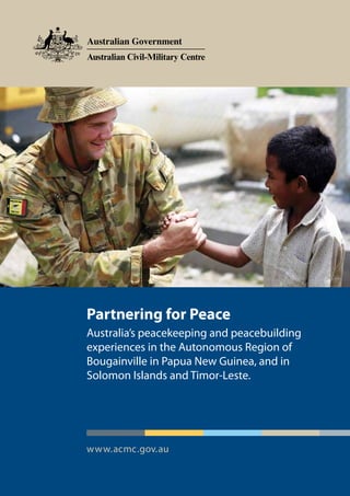 Partnering for Peace
Australia’s peacekeeping and peacebuilding
experiences in the Autonomous Region of
Bougainville in Papua New Guinea, and in
Solomon Islands and Timor-Leste.




www.acmc.gov.au
 