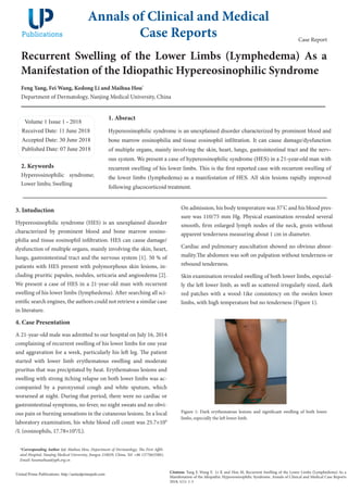 Recurrent Swelling of the Lower Limbs (Lymphedema) As a
Manifestation of the Idiopathic Hypereosinophilic Syndrome
Feng Yang, Fei Wang, Kedong Li and Maihua Hou*
Department of Dermatology, Nanjing Medical University, China
Volume 1 Issue 1 - 2018
Received Date: 11 June 2018
Accepted Date: 30 June 2018
Published Date: 07 June 2018
1. Absract
Hypereosinophilic syndrome is an unexplained disorder characterized by prominent blood and
bone marrow eosinophilia and tissue eosinophil infiltration. It can cause damage/dysfunction
of multiple organs, mainly involving the skin, heart, lungs, gastrointestinal tract and the nerv-
ous system. We present a case of hypereosinophilic syndrome (HES) in a 21-year-old man with
recurrent swelling of his lower limbs. This is the first reported case with recurrent swelling of
the lower limbs (lymphedema) as a manifestation of HES. All skin lesions rapidly improved
following glucocorticoid treatment.
Annals of Clinical and Medical
Case Reports
Citation: Yang F, Wang F, Li K and Hou M, Recurrent Swelling of the Lower Limbs (Lymphedema) As a
Manifestation of the Idiopathic Hypereosinophilic Syndrome. Annals of Clinical and Medical Case Reports
2018; 1(1): 1-3
United Prime Publications: http://unitedprimepub.com
*Corresponding Author (s): Maihua Hou, Department of Dermatology, The First Affili-
ated Hospital, Nanjing Medical University, Jiangsu 210029, China, Tel: +86 13776635881;
Email: houmaihua@jsph.org.cn
Case Report
2. Keywords
Hypereosinophilic syndrome;
Lower limbs; Swelling
3. Intuduction
Hypereosinophilic syndrome (HES) is an unexplained disorder
characterized by prominent blood and bone marrow eosino-
philia and tissue eosinophil infiltration. HES can cause damage/
dysfunction of multiple organs, mainly involving the skin, heart,
lungs, gastrointestinal tract and the nervous system [1]. 50 % of
patients with HES present with polymorphous skin lesions, in-
cluding pruritic papules, nodules, urticaria and angioedema [2].
We present a case of HES in a 21-year-old man with recurrent
swelling of his lower limbs (lymphedema). After searching all sci-
entific search engines, the authors could not retrieve a similar case
in literature.
4. Case Presentation
A 21-year-old male was admitted to our hospital on July 16, 2014
complaining of recurrent swelling of his lower limbs for one year
and aggravation for a week, particularly his left leg. The patient
started with lower limb erythematous swelling  and moderate
pruritus that was precipitated by heat. Erythematous lesions and
swelling with strong itching relapse on both lower limbs was ac-
companied by a paroxysmal cough and white  sputum, which
worsened at night. During that period, there were no cardiac or
gastrointestinal symptoms, no fever, no night sweats and no obvi-
ous pain or burning sensations in the cutaneous lesions. In a local
laboratory examination, his white blood cell count was 25.7×109
/L (eosinophils, 17.78×109
/L).
On admission, his body temperature was 37°
C and his blood pres-
sure was 110/75 mm Hg. Physical examination revealed several
smooth, firm enlarged lymph nodes of the neck, groin without
apparent tenderness measuring about 1 cm in diameter.
Cardiac and pulmonary auscultation showed no obvious abnor-
mality.The abdomen was soft on palpation without tenderness or
rebound tenderness.
Skin examination revealed swelling of both lower limbs, especial-
ly the left lower limb, as well as scattered irregularly sized, dark
red patches with a wood-1ike consistency on the swolen lower
limbs, with high temperature but no tenderness (Figure 1).
Figure 1: Dark erythematous lesions and significant swelling of both lower
limbs, especially the left lower limb.
 