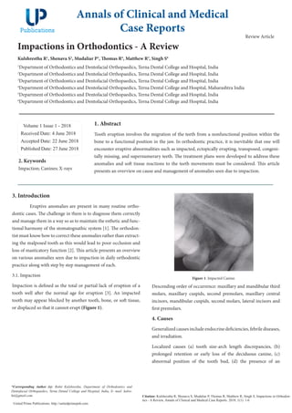 Impactions in Orthodontics - A Review
Kulshrestha R1
, Shenava S2
, Mudaliar P3
, Thomas R4
, Matthew R5
, Singh S6
1
Department of Orthodontics and Dentofacial Orthopaedics, Terna Dental College and Hospital, India
2
Department of Orthodontics and Dentofacial Orthopaedics, Terna Dental College and Hospital, India
3
Department of Orthodontics and Dentofacial Orthopaedics, Terna Dental College and Hospital, India
4
Department of Orthodontics and Dentofacial Orthopaedics, Terna Dental College and Hospital, Maharashtra India
5
Department of Orthodontics and Dentofacial Orthopaedics, Terna Dental College and Hospital, India
6
Department of Orthodontics and Dentofacial Orthopaedics, Terna Dental College and Hospital, India
Volume 1 Issue 1 - 2018
Received Date: 4 June 2018
Accepted Date: 22 June 2018
Published Date: 27 June 2018
1. Abstract
Tooth eruption involves the migration of the teeth from a nonfunctional position within the
bone to a functional position in the jaw. In orthodontic practice, it is inevitable that one will
encounter eruptive abnormalities such as impacted, ectopically erupting, transposed, congeni-
tally missing, and supernumerary teeth. The treatment plans were developed to address these
anomalies and soft tissue reactions to the teeth movements must be considered. This article
presents an overview on cause and management of anomalies seen due to impaction.
3. Introduction
Eruptive anomalies are present in many routine ortho-
dontic cases. The challenge in them is to diagnose them correctly
and manage them in a way so as to maintain the esthetic and func-
tional harmony of the stomatognathic system [1]. The orthodon-
tist must know how to correct these anomalies rather than extract-
ing the malposed tooth as this would lead to poor occlusion and
loss of masticatory function [2]. This article presents an overview
on various anomalies seen due to impaction in daily orthodontic
practice along with step by step management of each.
3.1. Impaction
Impaction is defined as the total or partial lack of eruption of a
tooth well after the normal age for eruption [3]. An impacted
tooth may appear blocked by another tooth, bone, or soft tissue,
or displaced so that it cannot erupt (Figure 1).
Annals of Clinical and Medical
Case Reports
Citation: Kulshrestha R, Shenava S, Mudaliar P, Thomas R, Matthew R, Singh S, Impactions in Orthodon-
tics - A Review, Annals of Clinical and Medical Case Reports. 2018; 1(1): 1-6
United Prime Publications: http://unitedprimepub.com
2. Keywords
Impaction; Canines; X-rays
*Corresponding Author (s): Rohit Kulshrestha, Department of Orthodontics and
Dentofacial Orthopaedics, Terna Dental College and Hospital, India, E- mail: kulro-
hit@gmail.com
Review Article
Figure 1: Impacted Canine.
Descending order of occurrence: maxillary and mandibular third
molars, maxillary cuspids, second premolars, maxillary central
incisors, mandibular cuspids, second molars, lateral incisors and
first premolars.
4. Causes
Generalized causes include endocrine deficiencies, febrile diseases,
and irradiation.
Localized causes (a) tooth size-arch length discrepancies, (b)
prolonged retention or early loss of the deciduous canine, (c)
abnormal position of the tooth bud, (d) the presence of an
 