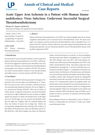 Acute Upper Arm Ischemia in a Patient with Human Immu-
nodeficeincy Virus Infection: Underwent Successful Surgical
Thromboembolectomy
Rehman ZU*
, Begum S, Hashmi FA
Department of Surgery, The Aga Khan University, Pakistan
Volume 1 Issue 2- 2018
Received Date: 19 Aug 2018
Accepted Date: 02 Sep 2018
Published Date: 11 Sep 2018
1. Abstract
Patients with human immunodeficiency virus (HIV) are in hypercoagulabe state due to various
coagulation abnormalities and at increased risk for thromboembolic events. We report acute
upper arm ischemia caused by spontaneous thromboembolism with no identified source in a
patient with HIV infection. Patient underwent successful surgical thromboembolectomy and
had good postoperative recovery. Physicians should be aware of thromboembolic disease as the
possible complication of HIV.
Annals of Clinical and Medical
Case Reports
Citation: Rehman ZU, Begum S, Hashmi FA, Acute Upper Arm Ischemia in a Patient with Human Immu-
nodeficeincy Virus Infection: Underwent Successful Surgical Thromboembolectomy. Annals of Clinical and
Medical Case Reports. 2018; 1(2): 1-2.
United Prime Publications: http://unitedprimepub.com
*Corresponding Author (s): Zia-Ur- Rehman, Department of Surgery, The Aga Khan Uni-
versity, Pakistan, E-mail: ziaur.rehman@aku.edu
Case Reort
3. Introduction
Increased risk of venous thromboembolism is well recognized in
patient with human immunodeficiency virus (HIV), and the dis-
ease has been suggested to represent a pre-thrombotic state. Even
so, little exist in literature concerning arterial thromboembolism
causing upper arm ischemia in patients with HIV. We report a
case report of acute embolic occlusion of non-diseased brachial
and axillary artery in a 42 years old man with HIV infection.
4. Case Report
A 42 years man with HIV infection presented to Emergency De-
partment with acute left upper arm painlasting for 6-7 hours.
Pain was acute in onset, severe in intensity, continuous and now
was associated with numbness of forearm. He was on Highly Ac-
tive Antiretroviral Therapy (HAART). There was no history of
cardiac disease. At physical examination, normal arterial pulses
were present in right (unaffected) arm, but no pulses or doppler
signals were found at or below the brachial artery in left upper
arm [1,2]. The left upper arm was cyanotic and markedly cooler
than the right arm. Capillary refill was markedly delayed and
there was evidence of sensory loss in finger tips. Patient was
accompanying adopplerultrasound showing total occlusion of
left axillary and brachial artery with acute thrombus and no vis-
ible distal flow. After blood samples were drawn for laboratory
2. Key words
HIV; Primary thrombosis;
Thromboembolectomy
studies, intravenous heparin was started. An electrocardiogram
showed normal sinus rhythm. Hemoglobin was 13.1 g/dl, WBC
10X 109/l, Platelets count were 288 x 109/l. International nor-
malized ratio (INR) and partial thromboplastin time (PTT) were
within normal laboratory limits. The patient underwent trom-
boembolectomy through lazy ‘S’ incision in left elbow fossa un-
der general anesthesia (Figure. 1). Longitudinal arteriotomy was
made just above the bifurcation of brachial artery and thrombus
was removed both proximally and distally with the help of Foga-
rty balloon catheter. After clearing the arterial tree, longitudinal
arteriotomy closed with vein patch. Grossly the arterial wall was
normal [2,3]. Postoperatively patient has palpable pulses and
hand became warmer and pink. He received postoperatively con-
tinuous intravenous heparin infusion which was overlapped with
oral anticoagulants. Patient was discharged on oral warfarin and
advises to maintain INR in therapeutic range. On follow up at 2
months, he had no recurrence of symptoms and having viable,
functional limb.
Echocardiogram showed no abnormality. Levels of Protein C,
Protein S, Antithrombin III, and Factor V Leiden were within
normal laboratory limits.
 