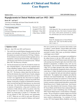 Annals of Clinical and Medical
Case Reports
Opinion Article ISSN 2639-8109 Volume 10
Beatty DC1*
and Yap C2
1
University of Edinburgh, and Aston Clinton Scientific Ltd. UK
2
Monash University, Malaysia
Hypoglycaemia in Clinical Medicine and Law 1922 - 2022
*
Corresponding author:
Derek C Beatty,
University of Edinburgh, and Aston Clinton
Scientific Ltd. UK,
E-mail: derek.beatty@schillmedical.com
Received: 11 Nov 2022
Accepted: 05 Nov 2022
Published: 13 Dec 2022
J Short Name: ACMCR
Copyright:
©2022 Beatty DC. This is an open access article distrib-
uted under the terms of the Creative Commons Attribu-
tion License, which permits unrestricted use, distribu-
tion, and build upon your work non-commercially
Citation:
Beatty DC, Hypoglycaemia in Clinical Medicine
and Law 1922 - 2022. Ann Clin Med Case Rep.
2022; V10(9): 1-5
http://www.acmcasereport.com/ 1
1. Opinion Article
100 years – then 1922, now 2022, and Tomorrow
1. The world’s first recorded Diabetes Hypoglycaemia low blood
glucose event took place in Toronto in 1922 shortly after the
first patient was treated with Insulin for T1D Type 1 Diabetes.
Dr Jim Gilchrist was discovered to be behaving badly and was
attended by a clinician and Toronto Police. After sleeping in a
cell and given some food he recovered and was fine. Michael
Bliss 1982 ‘The Discovery of Insulin’.
2. The first documented case in the UK of murder by insulin was
that of Kenneth Barlow, a 38-year-old state registered nurse
living in Bradford, England, whom it was alleged injected in-
sulin into his wife’s buttocks then found her in a bath on 4
May 1957. The forensic evidence taken from the blood sam-
ple from the buttocks discovered 84 units of insulin, adequate
to keep an average sized diabetic patient alive for over 2 days.
At trial it was suggested the dose discovered was enough to
leave her unconscious leading to suspected irreversible brain
damage. Found guilty of murder he maintained his innocence
when convicted and high BG blood glucose was discovered
in the heart. His wife with her permission had also received
an injection of Ergometrine, a drug used in obstetrics at the
conclusion of baby delivery and by lay persons when they
could get hold of it to induce an illegal abortion. Kenneth
Barlow was found guilty of murder on 13 December 1957.
He was released in 1984. The forensics were questionable
in 1957? Where are we in 2022 in such cases 100 years af-
ter the first patients were treated for Diabetes with Insulin?
How can a court be sure of a conviction when insulin is used
in evidence? Insulin Murders, Vincent Marks and Caroline
Richmond addresses 14 cases with forensic evidence issues
associated to insulin. Other issues, eg electrolyte imbalance
could trigger cause of death?
3. In the 1940’s and thereafter several papers were published on
the subject however in the late 1980’s and early 1990’s re-
ports were disclosed of T1D Patients treated with insulin trag-
ically passing away during the night, discovered often in bed,
drenched in perspiration, in Diabetic Coma, with very low
blood glucose. This was how Elizabeth Barlow found herself
3 May 1957 at 9.30pm, decided to take a bath, 9.45pm, Ken-
neth Barlow fell asleep after changing the sheets covered with
vomit, then at 11.20pm Elizabeth was discovered submerged
in water, he emptied the bath and tried artificial respiration
which failed. The neighbour had a telephone and called the
GP Doctor who found Elizabeth dead. He called the Police
and a forensic post mortem was carried out 3.5 hours after Dr
Price had first seen Elizabeth and 6 hours after she had died.
Forensic awareness centred around being able to measure BG
Blood Glucose level, C Peptide, Insulin assay. Such forensic
issues were often referred to the University of Surrey where
Dr Vincent Marks and Dr Derrick Teale conducted laboratory
measurements to assist in identifying cause of death. After
WW2 Vincent Marks became a world authority on Hypogly-
caemia. The use of Insulin as a murder weapon was reviewed
in 14 cases, Vincent Marks and Caroline Richmond, a labo-
ratory scientist in pharmacology. In a summary of 14 cas-
es since 1957 from England, Barlow, Bradford, was the first
 