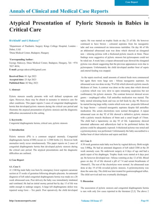 Annals of Clinical and Medical Case Reports
Atypical Presentation of Pyloric Stenosis in Babies in
Critical Care
BA Khalil1
and G Rakoczy2*
1
Department of Paediatric Surgery Kings College Hospital, London -
Dubai, UAE
2
Duna Medical Center, Budapest, Hungary
*
Corresponding Author:
Gyorgy Rakoczy, Duna Medical Center, Budapest, Hungary, Tel: +974
7037 4034,
E-mail: george.rakoczy04@gmail.com
Received Date: 01 Apr 2023
Accepted date: 25 Apr 2023
Published Date: 02 May 2023
1. Abstract
Pyloric stenosis usually presents with well defined symptoms and
signs. However, these may be absent in neonates in intensive care for
other conditions. This paper reports 2 cases of congenital diaphragmatic
hernia that developed pyloric stenosis during the critical care period and
illustrates the atypical presentation of pyloric stenosis and the diagnostic
difficulties encountered in this setting.
2. Keywords:
Congenital diaphragmatic hernia, critical care, pyloric stenosis
3. Introduction
Pyloric stenosis (PS) is a common surgical anomaly. Congenital
diaphragmatic hernia (CDH) occurs in 1:2500 births [1]. However both
anomalies rarely occur simultaneously. This paper reports on 2 cases of
congenital diaphragmatic hernia that developed pyloric stenosis during
the critical care period. The atypical presentations and the diagnostic
difficulties are outlined.
4. Case Report
4.1. Case 1:
A 1.540 Kg male baby was born by emergency lower segment caesarean
section at 33 weeks of gestation following abruptio placenta. An antenatal
diagnosis of left sided congenital diaphragmatic hernia was made on a 20
week ultrasound scan. Post delivery the baby was immediately intubated
and ventilated. He had an initial stormy period but by day 15 of life was
stable enough to undergo surgery. A large left diaphragmatic defect was
repaired using Gore – Tex patch. Post operatively the child developed
sepsis. He was started on trophic feeds on day 21 of life. He however
continued to have brown - coloured aspirates from his nasogastric
tube and was commenced on intravenous ranitidine. On day 44 of life
an abdominal ultrasound scan was done which showed an elongated
non – relaxing pylorus with a thickened pyloric muscle at 4mm. These
findings were suggestive of pyloric stenosis but pylorospasm could not
be ruled out. A week later, a repeat ultrasound scan showed the elongated
pylorus was absent suggesting that the previous appearances were due to
pylorospasm. Unfortunately the child developed another bout of sepsis
and enteral feeding was stopped.
As the sepsis resolved, small amounts of enteral feeds were commenced
but again there were large non - bilious nasogastric aspirates. An
ultrasound scan was done on day 70 of life which showed a pyloric muscle
thickness of 3mm. A contrast was done on the same date which showed
a pylorus which was very slow to open remaining suspicious but not
confirmatory for pyloric stenosis. The contrast however showed severe
gastro – esophageal reflux. Full antireflux medication was started. The
baby started tolerating feeds and was on full feeds by day 90. However
he started having large milky vomits which were non - projectile followed
by large brown – coloured nasogastric aspirates despite full antireflux
medication. His serum electrolytes were normal throughout. A repeat
ultrasound scan on day 92 of life showed a definitive pyloric stenosis
with a pyloric muscle thickness of 4mm and a canal length of 15mm.
The child had a laparotomy on day 93 of life. Laparotomy showed
intestinal adhesions and adhesiolysis had to be performed before the
pylorus could be adequately exposed. A thickened pylorus was noted and
a pyloromyotomy was performed. Unfortunately the baby succumbed to a
further bout of chest infection and sepsis and died.
4.2. Case 2:
A 38 week gestation male baby was born by vaginal delivery. Birth weight
was 3.08Kg. He had an antenatal diagnosis of left sided CDH at the 20
week anomaly scan. He underwent surgery at 4 days of age and had a
patch repair of his diaphragm. Trophic feeds were started at 6 days post
op. He however developed non - bilious vomiting at day 12 of life. Blood
gases on day 18 of life showed a pH of 7.4 and serum bicarbonate of
34mmol/L. The rest of the electrolytes were normal. An ultrasound scan
done at day 19 of life revealed pyloric stenosis. A pyloromyotomy was
done the same day. The child was later treated for gastroesophageal reflux.
The child survived and was eventually discharged.
5. Discussion
The association of pyloric stenosis and congenital diaphragmatic hernia
is rare with only few cases reported in the literature [2,3]. The above 2
Page 01
http://acmcasereports.com/
Case Report
Volume 10 Issue 17
 