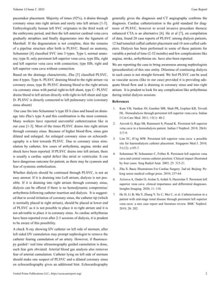 United Prime Publications LLC., https://acmcasereport.org/ 2
Volume 12 Issue 2 -2023 Case Report
pacemaker placement. Majority of times (92%), it drains through
coronary sinus into right atrium and rarely into left atrium [1-3].
Embryologically human left SVC originates in the third week of
the embryonic period, and then the left anterior cardinal vena cava
gradually atrophies and finally degenerates into the ligament of
Marshall. If the degeneration is not complete, then the remains
of a pipeline structure after birth is PLSVC. Based on anatomy,
Schummer [4] classified SVC into 3 types. Type I, normal anato-
my; type II, only persistent left superior vena cava; type IIIa, right
and left superior vena cava with connection; type IIIb, right and
left superior vena cava without connection.
Based on the drainage characteristic, Zhu [5] classified PLSVC,
into 4 types. Type A- PLSVC draining blood to the right atrium via
coronary sinus, type B- PLSVC draining blood to the right atrium
via coronary sinus with partial right-to-left shunt, type C- PLSVC
drains blood to left atrium directly with right-to-left shunt and type
D- PLSVC is directly connected to left pulmonary vein (coronary
sinus absent)
Our case fits into Schummer’s type III b class and based on drain-
age into Zhu’s type A and this combination is the most common.
Many workers have reported uneventful catheterization like in
our case [1-3]. Most of the times PLSVC drains into right atrium
through coronary sinus. Because of higher blood flow, sinus gets
dilated and enlarged. An enlarged coronary sinus on echocardi-
ography is a hint towards PLSVC. Due to coronary sinus stim-
ulation by catheter, few cases of arrhythmia, angina, stroke and
shock have been reported. If PLSVC drains into left atrium, there
is usually a cardiac septal defect like atrial or ventricular. It can
have dangerous outcome for patient, as there may be cyanosis and
fear of systemic embolization.
Whether dialysis should be continued through PLSVC, is not an
easy answer. If it is draining into Left atrium, dialysis is not pos-
sible. If it is draining into right atrium through coronary sinus,
dialysis can be offered if there is no hemodynamic compromise/
arrhythmia following catheter insertion and dialysis. It is suggest-
ed that to avoid irritation of coronary sinus, the catheter tip (which
is normally placed in right atrium), should be placed at lower end
of PLSVC as it is not possible to place it in right atrium and it is
not advisable to place it in coronary sinus. As cardiac arrhythmias
have been reported even after 2-3 sessions of dialysis, it is prudent
to be aware of this possibility.
A check X-ray showing IJV catheter on left side of sternum, after
left sided IJV cannulation may prompt nephrologist to remove the
catheter fearing cannulation of an artery. However, if fluorosco-
py guided / real time ultrasonography guided cannulation is done,
such fear gets obviated. Arterial blood gas analysis also removes
fear of arterial cannulation. Catheter lying on left side of sternum
should make one suspect of PLSVC and a dilated coronary sinus
on echocardiography gives an additional hint. Echocardiography
generally gives the diagnosis and CT angiography confirms the
diagnosis. Cardiac catheterization is the gold standard for diag-
nosis of PLSVC, however to avoid invasive procedure thoracic
enhanced CTA is an alternative [6]. He et al [7], on compilation
of data, found 28 case reports of PLSVC among dialysis patients,
12 had tunneled cuffed catheter placement and 16 non-cuffed cath-
eters. Dialysis has been performed in some of these patients for
variable a period of time (2-32 months) and few complications like
angina, stroke, arrhythmias etc. have also been reported.
We are reporting the case to bring awareness among nephrologists
(proceduralist) of this rare entity. Dilemma of continuing dialysis
in such cases is not straight forward. We feel PLSVC can be used
as vascular access (like in our case) provided it is providing ade-
quate blood flow and is draining in coronary sinus and into right
atrium. It is prudent to look for any complication like arrhythmias
during initial dialysis sessions.
References
1. Kute VB, Vanikar AV, Gumber MR, Shah PR, Goplani KR, Trivedi
HL. Hemodialysis through persistent left superior vena cava. Indian
J Crit Care Med. 2011; 15(1): 40-2.
2. Anvesh G, Raju SB, Rammurti S, Prasad K. Persistent left superior
vena cava in a hemodialysis patient. Indian J Nephrol. 2018; 28(4):
317-9.
3. Lim TC, H’ng MW. Persistent left superior vena cava: a possible
site for haemodialysis catheter placement. Singapore Med J. 2010;
51(12): e195-7.
4. Schummer W, Schummer C, Fröber R. Persistent left superior vena
cava and central venous catheter position: Clinical impact illustrated
by four cases. Surg Radiol Anat. 2003; 25: 315-21.
5. Zhu X. Basic Illustrations For Cardiac Surgery. 2nd ed. Beijing: Pe-
king union medical college press. 2010; 257-64.
6. Azizova A, Onder O, Arslan S, Ardali S, Hazirolan T. Persistent left
superior vena cava: clinical importance and differential diagnoses.
Insights Imaging. 2020; 11: 110.
7. He H, Li B, Ma Y, Zhang Y, Ye C, Mei C, et al. Catheterization in a
patient with end-stage renal disease through persistent left superior
vena cava: a rare case report and literature review. BMC Nephrol.
2019; 20: 202.
 