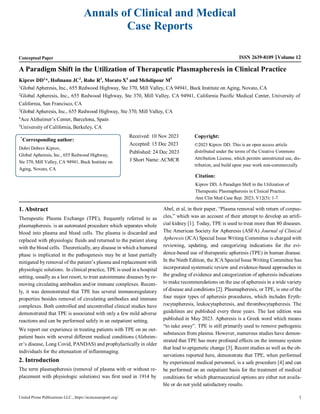 1
United Prime Publications LLC., https://acmcasereport.org/
Annals of Clinical and Medical
Case Reports
Conceptual Paper ISSN 2639-8109 Volume 12
A Paradigm Shift in the Utilization of Therapeutic Plasmapheresis in Clinical Practice
Kiprov DD1
*, Hofmann JC2
, Rohe R3
, Morato X4
and Mehdipour M5
1
Global Apheresis, Inc., 655 Redwood Highway, Ste 370, Mill Valley, CA 94941, Buck Institute on Aging, Novato, CA
2
Global Apheresis, Inc., 655 Redwood Highway, Ste 370, Mill Valley, CA 94941, California Pacific Medical Center, University of
California, San Francisco, CA
3
Global Apheresis, Inc., 655 Redwood Highway, Ste 370, Mill Valley, CA
4
Ace Alzheimer’s Center, Barcelona, Spain
5
University of California, Berkeley, CA
Received: 10 Nov 2023
Accepted: 15 Dec 2023
Published: 24 Dec 2023
J Short Name: ACMCR
Copyright:
©2023 Kiprov DD. This is an open access article
distributed under the terms of the Creative Commons
Attribution License, which permits unrestricted use, dis-
tribution, and build upon your work non-commercially
Citation:
Kiprov DD, A Paradigm Shift in the Utilization of
Therapeutic Plasmapheresis in Clinical Practice.
Ann Clin Med Case Rep. 2023; V12(5): 1-7
1. Abstract
Therapeutic Plasma Exchange (TPE), frequently referred to as
plasmapheresis. is an automated procedure which separates whole
blood into plasma and blood cells. The plasma is discarded and
replaced with physiologic fluids and returned to the patient along
with the blood cells. Theoretically, any disease in which a humoral
phase is implicated in the pathogenesis may be at least partially
mitigated by removal of the patient’s plasma and replacement with
physiologic solutions. In clinical practice, TPE is used in a hospital
setting, usually as a last resort, to treat autoimmune diseases by re-
moving circulating antibodies and/or immune complexes. Recent-
ly, it was demonstrated that TPE has several immunoregulatory
properties besides removal of circulating antibodies and immune
complexes. Both controlled and uncontrolled clinical studies have
demonstrated that TPE is associated with only a few mild adverse
reactions and can be performed safely in an outpatient setting.
We report our experience in treating patients with TPE on an out-
patient basis with several different medical conditions (Alzheim-
er’s disease, Long Covid, PANDAS) and prophylactically in older
individuals for the attenuation of inflammaging.
2. Introduction
The term plasmapheresis (removal of plasma with or without re-
placement with physiologic solutions) was first used in 1914 by
Abel, et al, in their paper, “Plasma removal with return of corpus-
cles,” which was an account of their attempt to develop an artifi-
cial kidney [1]. Today, TPE is used to treat more than 80 diseases.
The American Society for Apheresis (ASFA) Journal of Clinical
Apheresis (JCA) Special Issue Writing Committee is charged with
reviewing, updating, and categorizing indications for the evi-
dence-based use of therapeutic apheresis (TPE) in human disease.
In the Ninth Edition, the JCA Special Issue Writing Committee has
incorporated systematic review and evidence-based approaches in
the grading of evidence and categorization of apheresis indications
to make recommendations on the use of apheresis in a wide variety
of disease and conditions [2]. Plasmapheresis, or TPE, is one of the
four major types of apheresis procedures, which includes Eryth-
rocytapheresis, leukocytapheresis, and thrombocytapheresis. The
guidelines are published every three years. The last edition was
published in May 2023. Apheresis is a Greek word which means
“to take away”. TPE is still primarily used to remove pathogenic
substances from plasma. However, numerous studies have demon-
strated that TPE has more profound effects on the immune system
that lead to epigenetic change [3]. Recent studies as well as the ob-
servations reported here, demonstrate that TPE, when performed
by experienced medical personnel, is a safe procedure [4] and can
be performed on an outpatient basis for the treatment of medical
conditions for which pharmaceutical options are either not availa-
ble or do not yield satisfactory results.
*
Corresponding author:
Dobri Dobrev Kiprov,
Global Apheresis, Inc., 655 Redwood Highway,
Ste 370, Mill Valley, CA 94941, Buck Institute on
Aging, Novato, CA
 