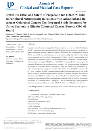 Preventive Effect and Safety of Pregabalin for FOLFOX-Relat-
ed Peripheral Neurotoxicity in Patients with Advanced and Re-
current Colorectal Cancer: The Perpetual Study Estimated by
United Sections in Gifu for Colorectal Cancer (Perseus CRC-01
Study)
Matsuhashi N*
, Takahashi T, Fujii H, Iihara H, Suetsugu T, Iwata Y, Tajima JY, Imai T, Mori R, Tanahashi T, Matsui S, Imai H,
Tanaka Y, Yamaguchi K and Yoshida K
Department of Surgical Oncology, Gifu University School of Medicine, Japan
Volume 2 Issue 1- 2019
Received Date: 18 Dec 2018
Accepted Date: 15 Jan 2019
Published Date: 31 Jan 2019
1. Abstract
In patients with colorectal cancer, peripheral nerve symptoms as an adverse effect of oxaliplatin
(L-OHP) can result in dose restrictions of L-OHP. Presently, there is no effective cure for the pe-
ripheral neuropathy caused by L-OHP. The objective of this study was to investigate the effect of
PGN in unresectable and metastatic colorectal cancer patients with peripheral neuropathy. Target
patients were those receiving L-OHP preparations FOLFOX6 or FOLFOX7 administered to treat
unresectable and metastatic colorectal cancer and who suffered from Grade 1 or higher periph-
eral neuropathy according to CTCAE ver.4.0 (JCOG).The primary endpoint was a change in the
evaluation of the onset of peripheral neuropathy to Grade 2 with the administration of pregabalin
(PGN) after an accumulated dose of > 500 mg/m2 L-OHP was reached. Nine patients were en-
rolled in the ProspectiveI study period from December 2014 to March 2017.PGN was taken orally
by 7 of the 9 patients; the other 2 patients refused to takeit. One patient stopped the oral intake
of PGN because of conversion surgery after reaching the accumulated dose point, and the other
patient refused oral PGN by stroll of adverse effects. The efficacy of the administration of PGNas
supportive therapy against peripheral neuropathy was confirmed in 6 of the 9(66.7%) patients after
they reached an accumulated dose of > 500 mg/m2L-OHP.,InConclusion,Step 1 of this prospective
study showed acceptable efficacy and safety of PGN. Therefore, we will begin to plan Step 2.
2. Trial Registration: UMIN000012936: Registered 9 December 2014: Prospectively Registered.
3. Abbreviations
CTCAE: Common Terminology Criteria for Adverse Events
JCOG : Japan Clinical Oncology Group
DXT: Duloxetine
GABA: Gamma-Aminobutyric Acid
GJG: Goshajinkigan
L-OHP: Oxaliplatin
PGN: Pregabalin, VEGF: Vascular Endothelial Growth Factor
EGFR: Epidermal Growth Factor Receptor
ECOG: Eastern Cooperative Oncology Group
Annals of
Clinical and Medical Case Reports
Citation:Matsuhashi N*, Takahashi T, Fujii H, Iihara H, Suetsugu T, Iwata Y, Tajima JY, Imai T, Mori R,
Tanahashi T, Matsui S, Imai H, Tanaka Y, Yamaguchi K and Yoshida K, Preventive Effect and Safety of Pre-
gabalin for FOLFOX-Related Peripheral Neurotoxicity in Patients with Advanced and Recurrent Colorectal
Cancer: The Perpetual Study Estimated by United Sections in Gifu for Colorectal Cancer (Perseus CRC-01
Study). Annals of Clinical and Medical Case Reports. 2019; 2(1): 1-6.
United Prime Publications: http://unitedprimepub.com
*Corresponding Author (s): Nobuhisa Matsuhashi, Department of Surgical Oncology,
Gifu University School of Medicine, Japan, Tel: +81-58-230-6233; Fax: +81-58-230-
1074; E-mail: nobuhisa517@hotmail.com and nobuhisa@gifu-u.ac.jp
Research Article
4. Keywords
Colorectal cancer; Neuro-
pathic pain; Pregabalin; Ad-
verse effects
 