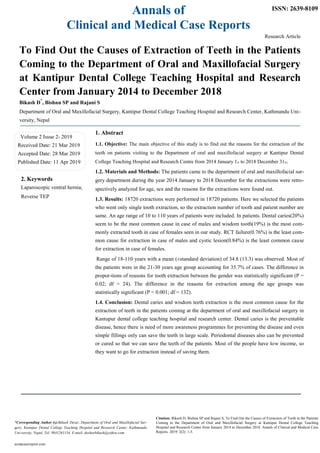 Annals of
Clinical and Medical Case Reports
ISSN: 2639-8109
Research Article
To Find Out the Causes of Extraction of Teeth in the Patients
Coming to the Department of Oral and Maxillofacial Surgery
at Kantipur Dental College Teaching Hospital and Research
Center from January 2014 to December 2018
Bikash D
*
, Bishnu SP and Rajani S
Department of Oral and Maxillofacial Surgery, Kantipur Dental College Teaching Hospital and Research Center, Kathmandu Uni-
versity, Nepal
Volume 2 Issue 2- 2019
Received Date: 21 Mar 2019
Accepted Date: 28 Mar 2019
Published Date: 11 Apr 2019
2. Keywords
Laparoscopic ventral hernia;
Reverse TEP
1. Abstract
1.1. Objective: The main objective of this study is to find out the reasons for the extraction of the
teeth on patients visiting to the Department of oral and maxillofacial surgery at Kantipur Dental
College Teaching Hospital and Research Centre from 2014 January 1st to 2018 December 31st.
1.2. Materials and Methods: The patients came to the department of oral and maxillofacial sur-
gery department during the year 2014 January to 2018 December for the extractions were retro-
spectively analyzed for age, sex and the reasons for the extractions were found out.
1.3. Results: 18720 extractions were performed in 18720 patients. Here we selected the patients
who went only single tooth extraction, so the extraction number of tooth and patient number are
same. An age range of 10 to 110 years of patients were included. In patients. Dental caries(20%)
seem to be the most common cause in case of males and wisdom tooth(19%) is the most com-
monly extracted tooth in case of females seen in our study. RCT failure(0.76%) is the least com-
mon cause for extraction in case of males and cystic lesion(0.84%) is the least common cause
for extraction in case of females.
Range of 18-110 years with a mean (±standard deviation) of 34.8 (13.3) was observed. Most of
the patients were in the 21-30 years age group accounting for 35.7% of cases. The difference in
propor-tions of reasons for tooth extraction between the gender was statistically significant (P =
0.02; df = 24). The difference in the reasons for extraction among the age groups was
statistically significant (P < 0.001; df = 132).
1.4. Conclusion: Dental caries and wisdom teeth extraction is the most common cause for the
extraction of teeth in the patients coming at the department of oral and maxillofacial surgery in
Kantupur dental college teaching hospital and research center. Dental caries is the preventable
disease, hence there is need of more awareness programmes for preventing the disease and even
simple fillings only can save the teeth in large scale. Periodontal diseases also can be prevented
or cured so that we can save the teeth of the patients. Most of the people have low income, so
they want to go for extraction instead of saving them.
*Corresponding Author (s):Bikash Desar, Department of Oral and Maxillofacial Sur-
gery, Kantipur Dental College Teaching Hospital and Research Center, Kathmandu
Uni-versity, Nepal, Tel: 9841261154, E-mail: desharbikash@yahoo.com
acmacasereport.com
Citation: Bikash D, Bishnu SP and Rajani S, To Find Out the Causes of Extraction of Teeth in the Patients
Coming to the Department of Oral and Maxillofacial Surgery at Kantipur Dental College Teaching
Hospital and Research Center from January 2014 to December 2018. Annals of Clinical and Medical Case
Reports. 2019; 2(2): 1-5.
 