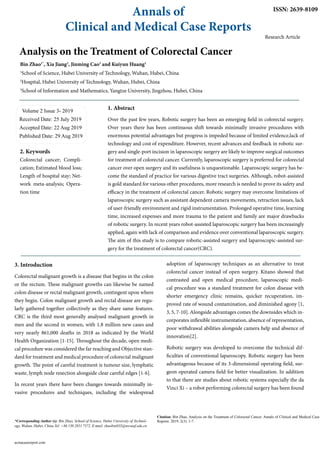 Analysis on the Treatment of Colorectal Cancer
Bin Zhao1*
, Xia Jiang2
, Jinming Cao3
and Kuiyun Huang1
1
School of Science, Hubei University of Technology, Wuhan, Hubei, China
2
Hospital, Hubei University of Technology, Wuhan, Hubei, China
3
School of Information and Mathematics, Yangtze University, Jingzhou, Hubei, China
Volume 2 Issue 3- 2019
Received Date: 25 July 2019
Accepted Date: 22 Aug 2019
Published Date: 29 Aug 2019
Annals of
Clinical and Medical Case Reports
Citation: Bin Zhao, Analysis on the Treatment of Colorectal Cancer. Annals of Clinical and Medical Case
Reports. 2019; 2(3): 1-7.
acmacasereport.com
*Corresponding Author (s): Bin Zhao, School of Science, Hubei University of Technol-
ogy, Wuhan, Hubei, China Tel: +86 130 2851 7572. E-mail: zhaobin835@nwsuaf.edu.cn
ISSN: 2639-8109
2. Keywords
Colorectal cancer; Compli-
cation; Estimated blood loss;
Length of hospital stay; Net-
work meta-analysis; Opera-
tion time
Research Article
1. Abstract
Over the past few years, Robotic surgery has been an emerging field in colorectal surgery.
Over years there has been continuous shift towards minimally invasive procedures with
enormous potential advantages but progress is impeded because of limited evidence,lack of
technology and cost of expenditure. However, recent advances and feedback in robotic sur-
gery and single-port incision in laparoscopic surgery are likely to improve surgical outcomes
for treatment of colorectal cancer. Currently, laparoscopic surgery is preferred for colorectal
cancer over open surgery and its usefulness is unquestionable. Laparoscopic surgery has be-
come the standard of practice for various digestive tract surgeries. Although, robot-assisted
is gold standard for various other procedures, more research is needed to prove its safety and
efficacy in the treatment of colorectal cancer. Robotic surgery may overcome limitations of
laparoscopic surgery such as assistant dependent camera movements, retraction issues, lack
of user-friendly environment and rigid instrumentation. Prolonged operative time, learning
time, increased expenses and more trauma to the patient and family are major drawbacks
of robotic surgery. In recent years robot-assisted laparoscopic surgery has been increasingly
applied, again with lack of comparison and evidence over conventional laparoscopic surgery.
The aim of this study is to compare robotic-assisted surgery and laparoscopic-assisted sur-
gery for the treatment of colorectal cancer(CRC).
adoption of laparoscopy techniques as an alternative to treat
colorectal cancer instead of open surgery. Kitano showed that
contrasted and open medical procedure, laparoscopic medi-
cal procedure was a standard treatment for colon disease with
shorter emergency clinic remains, quicker recuperation, im-
proved rate of wound contamination, and diminished agony [1,
3, 5, 7-10]. Alongside advantages comes the downsides which in-
corporates inflexible instrumentation, absence of representation,
poor withdrawal abilities alongside camera help and absence of
innovation[2].
Robotic surgery was developed to overcome the technical dif-
ficulties of conventional laparoscopy. Robotic surgery has been
advantageous because of its 3-dimensional operating field, sur-
geon operated camera field for better visualization. In addition
to that there are studies about robotic systems especially the da
Vinci Xi – a robot performing colorectal surgery has been found
3. Introduction
Colorectal malignant growth is a disease that begins in the colon
or the rectum. These malignant growths can likewise be named
colon disease or rectal malignant growth, contingent upon where
they begin. Colon malignant growth and rectal disease are regu-
larly gathered together collectively as they share same features.
CRC is the third most generally analysed malignant growth in
men and the second in women, with 1.8 million new cases and
very nearly 861,000 deaths in 2018 as indicated by the World
Health Organization [1-15]. Throughout the decade, open medi-
cal procedure was considered the far reaching and Objective stan-
dard for treatment and medical procedure of colorectal malignant
growth. The point of careful treatment is tumour size, lymphatic
waste, lymph node resection alongside clear careful edges [1-6].
In recent years there have been changes towards minimally in-
vasive procedures and techniques, including the widespread
 