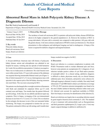 Annals of Clinical andMedical
Case Reports Clinical Image
Abnormal Renal Mass in Adult Polycystic Kidney Disease: A
Diagnostic Dilemm
Patel SK, Truitt J, Saadatmand J and Connelly T
Department of Surgery, Memorial Health University Medical Center, Savannah, GA, USA
2. Key words
Polycystic kidney disease;
Renal cell carcinoma; Renal
biopsy; Renal cyst infection
1. Clinical Key Message
The incidence of renal cell carcinoma (RCC) in patients with polycystic kidney disease (PCKD) has
shown to be higher compared to the general population [1, 4]. However the incidence of RCC in
young individuals (<40 years old) is extremely rare compared to older patients (>40 years old) with
the genetic disease. A far more common complication of PCKD is renal cyst infections [1]. The clinical
presentation is often ambiguous and radiological imaging can lead to misdiagnosis. A biopsy of the
lesion is required for definitive diagnosis and targeted treatment.
3. Case
A 24-year-oldAfrican American man with history of polycystic
kidney disease, autism and schizophrenia was admitted to our
hospital for nausea, vomiting and one episode of mild hematuria
for 1 week. Hewas afebrile at presentation. Urinalysis was negative.
There was no leukocytosis on admission. His renal function tests
were within normal limits. CT scan (with contrast) of the abdomen
was acquired showing innumerable bilateral renal cysts (Figure 1).
One of which measured 4.5 x 5.2 cm as a heterogeneous mass with
epicenter in the superior pole of the left kidney showing extension
into renal hilum. This was most concerning for RCC.
The patients was discharged after overnight resolution of hematuria
with fluids and scheduled for outpatient follow up CT (with
contrast) scan and biopsy. Two months later the patient followed
up with urology. At the time, he was afebrile and did not report any
symptoms. Prior to biopsy, re-imaging of the cyst demonstrated
decrease in size from 4.5 x 5.2 cm to 2.5 x 2.8cm. On re-evaluation
by the urologist, the decrease in size of the cyst warranted further
monitoring. The biopsy was postponed to monitor the cyst size.
The patient continued to follow up with urology and 6 months later
biopsy resulted was negative for RCC.
4. Discussion
Renal cyst infection is a common complication in patients with
PCKD. Presentation tends to include abdominal pain and fever,
however some patients are asymptomatic [2]. A diagnosis of cyst
infection includes positive culture of cyst fluid and/or presence
of neutrophil debris2
. In a clinical setting, adefinitive diagnosis
is difficult to obtain, physicians mostly rely on clinical features
(abdomen pain, fever, hematuria, and positive urine cultures) [3].
Although imaging is obtained, it rarely is reliable. One study found
ultrasound, CT and MRI failed to detect cyst infections on average
of 78% [2]. PET (positron emission tomography) was found to be
the most reliable method of detecting infection within renal cysts
[2]. Infected cysts account for significant morbidity in PCKD;
there fore biopsy is necessary for identification of the infection [3].
Renal cyst infections are largely due to ascending infection caused
by gram-negative bacteria (most commonly E. coli). The standard
of care is treatment with antimicrobials such as fluroquinolones
and third generation cephalosporin [3]. Larger cysts (>5cm) may
require surgical drainage in addition to antibiotics[3].
*Corresponding Author (s): Sonya Patel, Department of Surgery, Memorial Health University
Medical Center, Savannah, GA, USA, E-mail: sonyakanti@me.com
http://www.acmcasereport.com/
Citation:PatelSK, AbnormalRenalMass inAdult Polycystic KidneyDisease:ADiagnosticDilemma Annal
of Clinical and Medical Case Reports. 2019; 1(4): 1-2.
Volume 2 Issue 4- 2019
Received Date: 06 Dec 2019
Accepted Date: 28 Dec 2019
Published Date: 02 Jan 2019
 