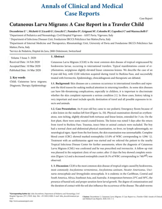 Annals of Clinical and Medical
Case Reports
Case Report
Cutaneous Larva Migrans: A Case Report in a Traveler Child
Decembrino L1, *
, Michetti G1
,Licardi G1
, Grecchi C2
, Pantaleo D1
, Grignani M1
, Colombo R4
, Capodieci C1
and Mazzucchelli I3
1
Department of Pediatrics and Neonatology, Civil Hospital Vigevano - ASST Pavia, Vigevano, Italy
2
Department of Infectious Diseases Unit, Fondazione IRCCS Policlinico San Matteo,Pavia, Italy
3
Department of Internal Medicine and Therapeutics, Rheumatology Unit, University of Pavia and Fondazione IRCCS Policlinico San
Matteo; Pavia, Italy
4
Service de Pedaitrie, Hopital du Jura, 2800-Deleèmont, Switzerland
Volume 3 Issue 3- 2020
Received Date: 16 Feb 2020
Accepted Date: 10 Mar 2020
Published Date: 16 Mar 2020
2. Key words
Child; Cutaneous larva migrans;
Diagnosis; Therapy; Epidemiology
1. Abstract
Cutaneous Larva Migrans (CLM) is the most common skin disease of tropical origincaused by
hookworms larvae, occurring in international travelers. Typical manifestations consist of er-
ythematous, serpiginous slightly elevated linear cutaneous lesions. We describe the case of an
8-year-old boy, with CLM infection acquired during travel to Burkina-Faso, and successfully
treated with Ivermectin. Epidemiology, clinicaldiagnosis and therapeutic are debated.
1.1. Background: Skin diseases are a common occurrence in international travellers and repre-
sent the third reason for seeking medical attention in returning travellers. As some skin diseases
can have life-threatening complications, especially in children, it is important to discriminate
whether the skin complaint represents a serious condition [1]. In these cases, history taking is
very important and must include specific destination of travel and all possible exposures to in-
sects and animals.
1.2. Case Presentation: An 8-year-old boy came to our pediatric Emergency Room because of
a skin lesion on the median left foot (Figure 1a, 1b). Physical examination showed an erythem-
atous, non-itching, slightly elevated both tortuous and linear lesion, extended for 3 cm. On the
foot plant, there were some round crusted lesions. The lesion was noted 5 days after the return
from travel to Burkina Faso. Traumas, insect bites or animal contacts were excluded. The boy
had a normal chest and abdominal physical examination, no fever, no lymph-adenomegaly, no
neurological signs. Apart from the foot lesion, the skin examination was unremarkable. Complete
blood count (CBC) showed marked eosinophilia (13.0% of WBC corresponding to 1296/L).
Treatment with an antihistamine agent was started and we referred the patient to the nearby
Tropical Infectious Disease Center for further assessments, where the diagnosis of Cutaneous
Larva Migrans (CML) was confirmed and he was prescribed oral ivermectin. A follow-up visit
was planned in the outpatient clinic of our center; after 15 days the boy showed complete remis-
sion (Figure 1c) and a decreased eosinophils count (8.1% of WBC corresponding to 740/ ) was
observed.
1. 3. Discussion: CLM is the most common skin disease of tropical origin caused by hookworms,
most commonly Ancylostoma vermemiense, Ancylostoma caninum, Necator Americanus, Unci-
naria stenocephala and Strongyloides stenocephala. It is endemic in the Caribbean, Central and
South America, Africa, Southeast Asia, and Australia. A temperature between 23°C and 30°C, the
presence of humid soil, and proper aeration favor larval growth. The degree of contamination and
the duration of contact with the soil also influence the occurrence of the disease. The adult worms
*Corresponding Author (s): Lidia Decembrino, Department of Pediatrics and Neonatology, Civil
Hospital Vigevano (PV) 27029, Italy, Tele: +39 3492121800, E-mail: lidia_decembrino@asst-pa-
via.it
http://www.acmcasereport.com/
Citation: Decembrino L, Cutaneous Larva Migrans: A Case Report in a Traveler Child. Annals of Clinical
and Medical Case Reports. 2020; 3(3): 1-3.
 