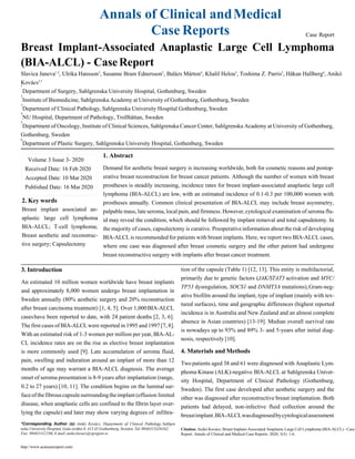 5
6
Annals of Clinical andMedical
Case Reports Case Report
Breast Implant-Associated Anaplastic Large Cell Lymphoma
(BIA-ALCL) - CaseReport
Slavica Janeva1,2
, Ulrika Hansson3
, Susanne Bram Ednersson3
, Balázs Márton4
, Khalil Helou5
, Toshima Z. Parris5
, Håkan Hallberg6
, Anikó
Kovács3,*
1
Department of Surgery, Sahlgrenska University Hospital, Gothenburg, Sweden
Institute of Biomedicine, Sahlgrenska Academy at University of Gothenburg, Gothenburg, Sweden
Department of Clinical Pathology, Sahlgrenska University Hospital Gothenburg, Sweden
NU Hospital, Department of Pathology, Trollhättan, Sweden
Department of Oncology, Institute of Clinical Sciences, Sahlgrenska Cancer Center, Sahlgrenska Academy at University of Gothenburg,
Gothenburg, Sweden
Department of Plastic Surgery, Sahlgrenska University Hospital, Gothenburg, Sweden
1. Abstract
Demand for aesthetic breast surgery is increasing worldwide, both for cosmetic reasons and postop-
erative breast reconstruction for breast cancer patients. Although the number of women with breast
prostheses is steadily increasing, incidence rates for breast implant-associated anaplastic large cell
lymphoma (BIA-ALCL) are low, with an estimated incidence of 0.1-0.3 per 100,000 women with
2. Key words
Breast implant associated an-
aplastic large cell lymphoma
BIA-ALCL; T-cell lymphoma;
Breast aesthetic and reconstruc-
tive surgery; Capsulectomy
3. Introduction
prostheses annually. Common clinical presentation of BIA-ALCL may include breast asymmetry,
palpable mass, late seroma, local pain, and firmness. However, cytological examination of seroma flu-
id may reveal the condition, which should be followed by implant removal and total capsuletomy. In
the majority of cases, capsulectomy is curative. Preoperative information about the risk of developing
BIA-ALCLis recommended for patients with breast implants. Here, we report two BIA-ALCL cases,
where one case was diagnosed after breast cosmetic surgery and the other patient had undergone
breast reconstructive surgery with implants after breast cancer treatment.
tion of the capsule (Table 1) [12, 13]. This entity is multifactorial,
An estimated 10 million women worldwide have breast implants
and approximately 8,000 women undergo breast implantation in
Sweden annually (80% aesthetic surgery and 20% reconstruction
after breast carcinoma treatment) [1, 4, 5]. Over 1,000BIA-ALCL
caseshave been reported to date, with 24 patient deaths [2, 3, 6].
The first cases of BIA-ALCL were reported in 1995 and 1997 [7, 8].
With an estimated risk of 1-3 women per million per year, BIA-AL-
CL incidence rates are on the rise as elective breast implantation
is more commonly used [9]. Late accumulation of seroma fluid,
pain, swelling and induration around an implant of more than 12
months of age may warrant a BIA-ALCL diagnosis. The average
onset of seroma presentation is 8-9 years after implantation (range,
0.2 to 27 years) [10, 11]. The condition begins on the luminal sur-
faceof thefibrouscapsulesurroundingtheimplant (effusion limited
disease, when anaplastic cells are confined to the fibrin layer over-
lying the capsule) and later may show varying degrees of infiltra-
*Corresponding Author (s): Anikó Kovács, Department of Clinical Pathology, Sahlgre
primarily due to genetic factors (JAK/STAT3 activation and MYC/
TP53 dysregulation, SOCS1 and DNMT3A mutations),Gram-neg-
ative biofilm around the implant, type of implant (mainly with tex-
tured surfaces), time and geographic differences (highest reported
incidence is in Australia and New Zealand and an almost complete
absence in Asian countries) [13-19]. Median overall survival rate
is nowadays up to 93% and 89% 3- and 5-years after initial diag-
nosis, respectively [10].
4. Materials and Methods
Two patients aged 38 and 61 were diagnosed with Anaplastic Lym-
phoma Kinase (ALK)-negative BIA-ALCL at Sahlgrenska Univer-
sity Hospital, Department of Clinical Pathology (Gothenburg,
Sweden). The first case developed after aesthetic surgery and the
other was diagnosed after reconstructive breast implantation. Both
patients had delayed, non-infective fluid collection around the
breastimplant.BIA-ALCLwasdiagnosedbycytologicalassessment
nska University Hospital, Gula stråket 8, 413 45 Gothenburg, Sweden, Tel: 0046313426162;
Fax: 004631412106;E-mail:aniko.kovacs@vgregion.se
Citation: Anikó Kovács, Breast Implant-Associated Anaplastic Large Cell Lymphoma (BIA-ALCL) - Case
Report. Annals of Clinical and Medical Case Reports. 2020; 3(3): 1-6.
http://www.acmcasereport.com/
Volume 3 Issue 3- 2020
Received Date: 16 Feb 2020
Accepted Date: 10 Mar 2020
Published Date: 16 Mar 2020
2
3
4
 